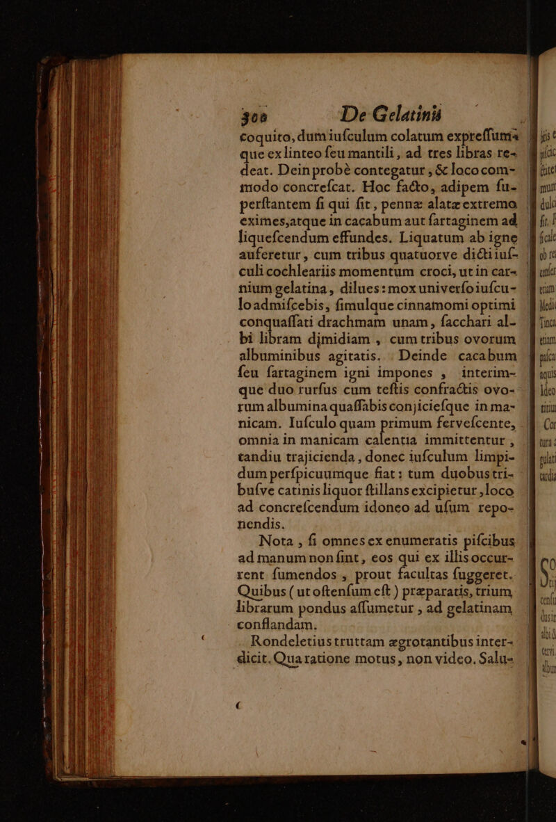 coquito, dum iufculum colatum expreffumia que exlinteo feu mantili , ad tres libras re deat. Dein probé contegatur , &amp; loco com- modo concrefcat. Hoc facto, adipem fu- | perftantem fi qui fit, penna alatæextremo | eximes,atque in cacabum aut fartaginem ad f liquefcendum effundes. Liquatum ab igne | auferetur, cum tribus quatuorve dictiiuí- | culicochleariis momentum croci,utin car | nium gelatina, dilues:moxuniverfoiufcu- loadmifcebis, fimulque cinnamomi optimi conquaffati drachmam unam , facchari al- bi libram djmidiam , cum tribus ovorum albuminibus agitatis. | Deinde cacabum feu fartaginem igni impones , interim- que duo rurfus cum teftis confra&amp;is ovo- rum albumina quaffabis conjiciefque in ma- nicam. Iufculo quam primum fervefcente, omnia in manicam calentia immittentur , tandiu trajicienda , donec iufculum limpi- dum perfpicuumque fat: tum duobustri- bufve catinisliquor ftillans excipietur ,loco ad AR ten 022 idoneo ad ufum repo- nendis. Nora , fi omnes ex enumeratis pifcibus ad manumnon fint , eos qui ex illisoccur- rent fumendos , prout facultas fuggeret. Quibus ( ut oftenfum cft ) præparatis, trium, librarum pondus affumetur ; ad gelatinam conflandam. | Rondeletius truttam ægrotantibusinter- dicit. Quaratione motus, non vidco. Salu-