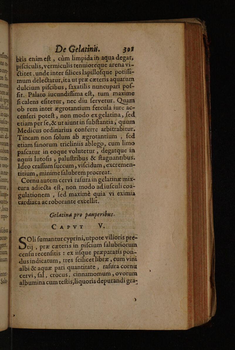 SU ] ly wd OCOIn»| | m fo er nali n b Tu tint} QD ul À umi | ud. | } fium [ ttg | Salt: D De Gelarini. 3e bris enim eft, cüm limpidaifmaqua degat; pifciculis, vermiculis tenuioreque arena vi étitet , unde inter filiceslapillofque potiffi- mur deleétatur,ita ut prz cæteris aquarum dulcium pifcibus, faxatilis nuncupari pof- fit. Palato iucundiflima eft, tum. maxime ficalens efitetur, nec diu fervetur. Quam ob rem inter zgrotantium fercula iurc ac- cenferi poteft , non modo ex gelatina , fed. etiam per fe, &amp; utaiuntin fubftantia, quum Medicus ordinarius conferre arbitrabitur. Tincam non folum ab ægrotantium , fed etiam fanorum tricliniis ablego, cum limo pafcatur in eoqué volutetur , degatque in aquis lutofis ; paluftribus &amp; ftagnantibus. Ideo craffum fuccum , vifcidum , excremen- titium , minime falubrem procreat. J Cornuautem cervi rafurain gelatinæ mix- tura adiecta eft, non modo adiufculi coa- gulationem , fed maximé quia vi eximia cardiaca ac roborante excellit. Gelatiná pro pauperibus. CAPVT V. Oli fumanturcyprini,utpote vilioris pre- Dci, pre ceteris in pifcium falubriorum ceníu recenfitis : ex iifque præparatis pon- dusindicatum, tres fcilicetlibræ , eum vini albi &amp;aquæ pari quantitate , rafura cornu cervi, fal, crocus, cinnamomum , ovorum albumina cum teftis,liquoris deputandi gra-