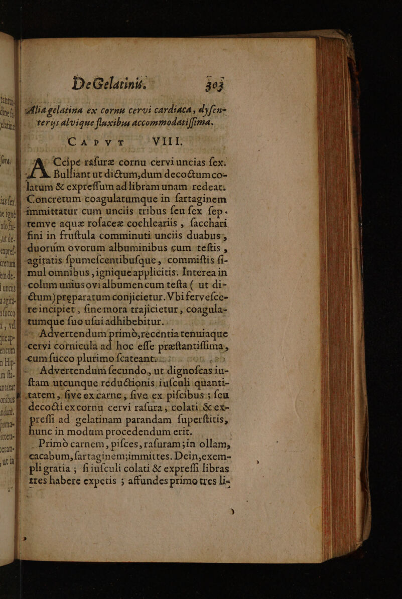 | | uicit 1 ipti ceo t, Yd Vicap- eh eur ien eran« m dia] | DeGelatini, - 30j terys alvique flexibus accommodatiffima. CA'pv.t V ILI. AA Ceipe rafurz cornu cerviuncias fex: : Bulliant ut dictum,dum decoctumco- larüm &amp; expreffum adlibram unam redeat: Concrétum coagulatumque in fartaginem immittatur cum unciis tribus feu fex fep. temve aquz rolaceæ cochleariis , facchari fini in fruftula comminuti unciis duabus; duorum ovorum albuminibus cum teftis , agitatis fpumefcentibufque, commiftis fi- mul omnibus ,igniqueapplicitis. Interea in colum uniusovialbumen cum tefta ( ut di- éum)preparatumconjicietur. V biferveíce- re incipiet , finemora trajicietur , coagula- tumque fuo ufui adhibebitur. j Advertendum primó,;recéntia tenuiaque cervi cornicula ad hoc effe praftantiflima, Advertendum fecundo, ut dignofeas iu- ftam utcunque réductionis iufculi quanti- deco&amp;iexcornu cervi rafura, colati &amp; ex- preffi ad gelatinam parandam fuperftitis, hunc in modam procedendum erit. cacabum, fartaginem;immittes. Dein,exem- pligratia ; fiiufculi colati &amp; exprefü libras