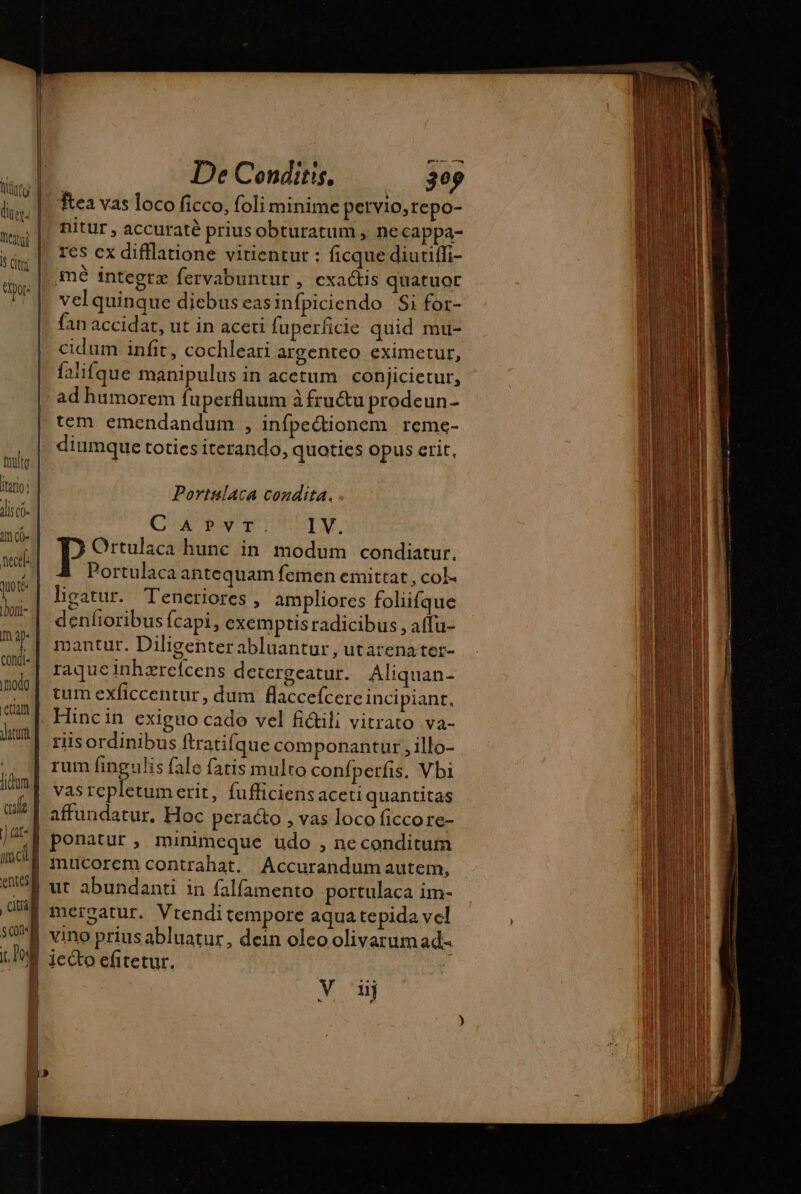 tute itin: lis c- 4 CO duo té Dori- ma condi. modo etiam atur qul j at TWIN entes pu $01 i. Po: De Conditis, 309 ftea vas loco ficco, foli minime pervio,repo- nitur , accuraté prius obturatum , necappa- res cx difflatione vitientur : ficque diutiffi- mé integrz fervabuntur , exactis quatuor vel quinque diebus easinfpiciendo Si for- fan accidat, ut in aceti fuperficie quid mu- cidum infit, cochleari argenteo eximetur, falifque manipulus in acetum conjicietur, ad humorem QU UE àfru&amp;u prodeun- tem emendandum , infpectionem reme- diumque toties iterando, quoties opus crit, Portulaca condita. . CAPvYTIT. I V. Ortulaca hunc in modum condiatur. | Portulaca antequam femen emittat , col- ligatur. Teneriores , ampliores foliifque denfioribus Ícapi, exemptis radicibus , aflu- mantur. Diligenter abluantur, utarenater- raqueinhzrefcens detergeatur. Aliquan- tum exficcentur, dum flacceícere incipiant. riisordinibus ftratifque componantutr , illo- rum fingulis fale fatis multo confperfis, Vbi vas repletumerit, fufficiens aceti quantitas affundatur, Hoc peracto , vas loco ficco re- ponatur, minimeque udo , neconditum mucorem contrahat. Accurandumautem, ut abundanti in falfamento portulaca im- mergatur. Vtenditempore aqua tepida vel vino priusabluatur, dein oleo olivarum ad- jecto efitetur. Y dj