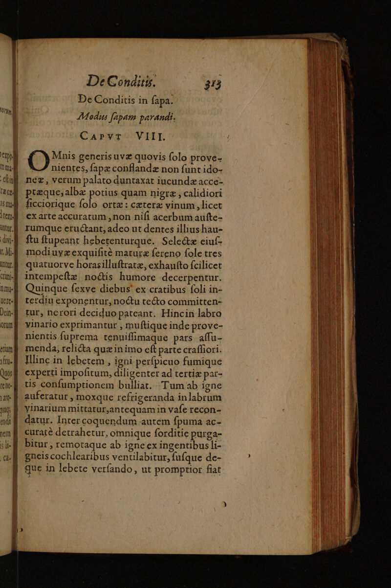 1 Li 104, ep M ul anl | tem TA dvi: t, Mil nntur. À dim tmi] uere Dein- f orum ema tu. e] tenc- B une | 1 à endt À vm À si: B CA De Conditis. 313 De Conditis in fapa. Modus fapam parandi. CaPvT VIII. O Mnis generisuvæ quovis folo prove- V7 nientes, fapæ conflandz non funt ido- nee, verum palato duntaxat iucunda acce- ptæque;albæ potius quam nigra , calidiori ficciorique folo orte: cæteræ vinum , licet ex arte accuratum ,non nifi acerbum aufte- rumque eructant, adco ut dentes illius hau- ftu ftupeant hebetenturque. Selectz eiuf- modiuyz exquifité maturz fereno fole tres quatuorve horasilluftratz, exhaufto fcilicet intempeftz noctis humore decerpentur. Quinque fexve diebus' ex cratibus foli in- terdiu exponentur, noctu te&amp;o committen- tur, ncrori deciduo pateant. Hincin labro vinario exprimantur , muftique inde prove- nientis fuprema tenniffimaque pars affu- menda, relicta quz inimo eft parte crafhori. Ilinc in lebetem , igni perfpicuo fumique experti impofitum, diligenter ad tertiæ par- tis confumptionem bulliat. Tum ab igne auferatur, moxque refrigeranda inlabrum yinarium mittatur,antequam in vafe recon- datur. Inter coquendum autem fpuma ac- curaté detrahetur, omnique forditie purga- bitur , remotaque ab igne ex ingentibus li- gneis cochlearibus ventilabitur, fufque de- que in lebete verfando, ut promptior fiat