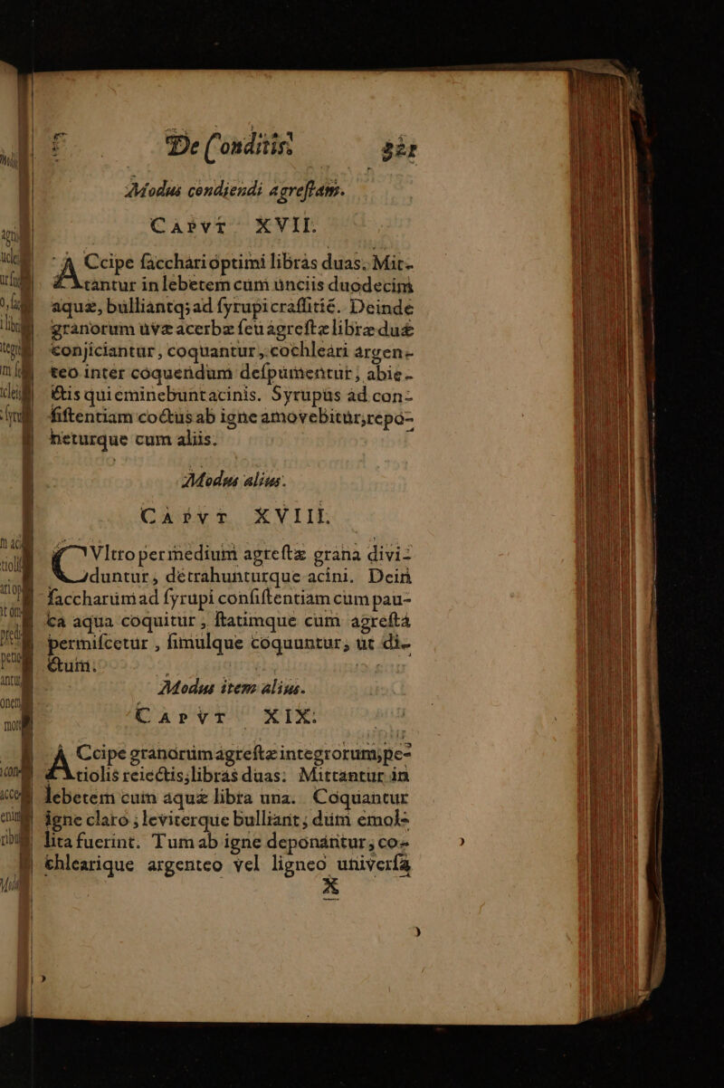 De( onditis! Bir Modus condiendi agreffans. | Capvt XVII. Ace facchari optimi libras duas; Mir. tantur in lebetem cum ünciis duodecim aquæ, bulliantq; ad fyrupicraffitié. Deinde granorum üuvæacerbæfeuagreftælibræduæ conjiciantur, coquantur ,:cochleari argen- teo inter coqueridum defpümentur ; abie- &amp;is quieminebuntacinis. Syrupüs àd con- fiftentiam coctus ab igne amovebitur;repo- neturque cum aliis. E Modns alius. Cist XYIIL poop apgteftx grana divi duntur, détrahunturque acini. Dein faccharüniad fyrupi confiftentiam cum pau- Ca aqua coquitur , ftatimque cum agrefta permifcetur , fimulque coquuntur, ut di. Étui. été aet | Modus item alius. CaprvT XIX: co granorümáagteftz integrorum;pe- £'Atiolis reiectis;libras duas; Mattantur in leberem cuin aquæ libra una. Coquantur ! igne claro ; leviterque bullianit; diim emol- A litafuerint. Tumab igne depondántur; co | €hlearique argenteo vel ligneo univerfa | X —