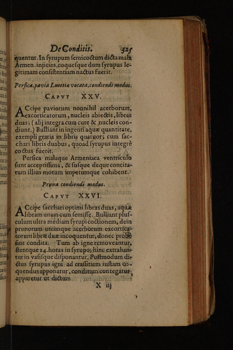 ái De Conditis, ‘32f nj quentur. In fyrupum femico&amp;um dictamala f| Ármen.injicies,coqucíque dum fyrupus le- | I| gitimam confiftentiam nactus fuerit.  | Perfica,pavia Lutetia vocata,condiendi modu. at NI CAPVT | XXV, pere | s.  « ey. e wl A Ccipe paviorum nonnihil acerborum, m excorticatorum , nucleis abiectis ,libras id duas; (alijintegra cum cute &amp; nucleis con- WB diunt.) Bulliantiningentiaque quantitate, aca did | exempli gratia in libris quatuor; cum fac- moi chari libris duabus , quoad fyrupus integre kB coctus faerit. | 3A muB . Perfca nialaque Armeniaca ventticulo iip. funtacceptiffima, &amp; fufque deque concita- ou tum illius motum impetumque cohibent. mai Du if Pruna condiendi mous. | Canv$ SX XVI À A epe faéchari optimi libras duas aquas libram unamcum femiffe. Bulliant pluf- | culum ultra mediam fyrupicoétionem, dein . prunorum utcünque acerborum: excortica- | SUD torunilibr&amp;duzincoquentur; donec probè uo ql HS &amp;nt condita: Tum ab igne removcantur, M ca | ftentque 24.horas in fyrupo;hinc extrahan- tad turin vafifque difponantur.-Poftmodum dir 24M us fyrupus gni: ad craffitiemduftam co - n | quendus apponatur ,conditiumcontegatur; fog apparetur üt diétum.. i0020b0 uy | y nj