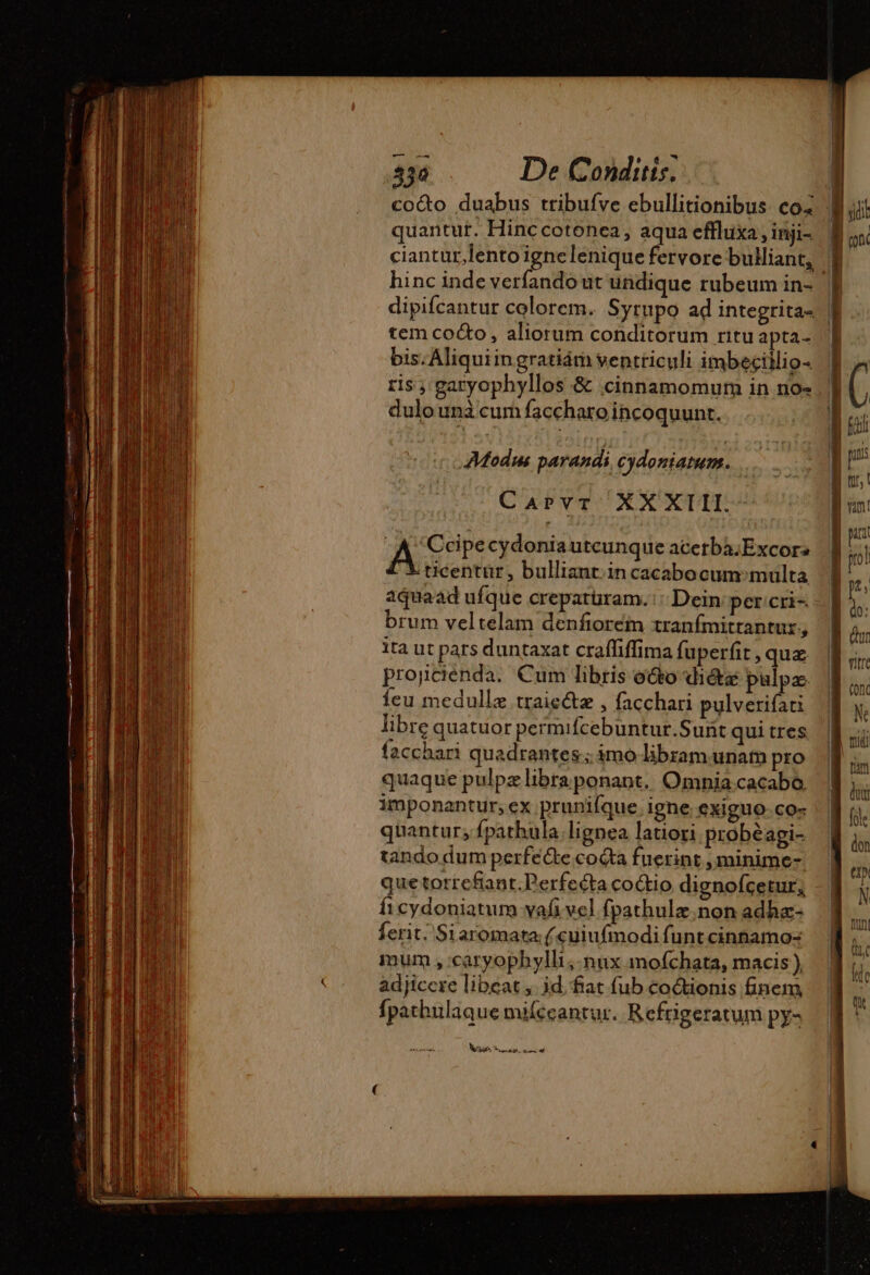 quantut. Hinccotonca, aqua effluxa, inji- ciantur lento igne lenique fervore bulliant, | hinc inde verfando ut undique rubeum in- | dipifcantur colorem. Syrupo ad integrita- | tem cocto, aliorum conditorum ritu apta- bis. Aliquiingratiám ventriculi imbeciilio- ris , garyophyllos &amp; cinnamomum in no- dulo una cum faccharo incoquunt. CuwbvT XX XTII. A Ccipe cydoniautcunque acetba:Excor: ticentur, bulliant.in cacabocum multa aquaad ufque crepatüram. Dein per cri= brum veltelam denforein tranfmitrantur., ita ut pars duntaxat craffiffima fuperfit, quz projcienda. Cum libris o&amp;o dicte pulpz feu medullz traie&amp;z , facchari pulverifati libre quatuor permifcebuntur.Sunt qui tres facchari quadrantes; imo libzam unam pro | quaque pulpzlibraponant. Omnia.cacabo, imponantur, ex prunifque ighe exiguo.co- quantur; fpathula lignea latiori probéagi- tando dum perfe&amp;e coéta fuerint , minime- que torrefiant. Perfecta coctio dignofcetur, ficydoniatum vafi vel fpathulz.non adhæ- ferit. Siaromata ( cuiufmodi funt cinnamo- mum , caryophylli , nux mofchata, macis ), adjicere libeat , id fiat fub coétionis finem, fpathulaque miíccantur. Reftigeratum py- sue Frog, deum t