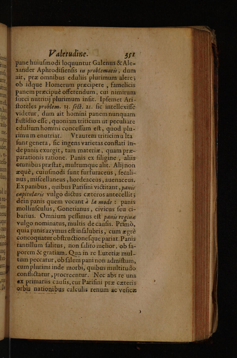 n T | On TM LL | Valetudine. 3ft xander Aphrodifienfis iz problematis, dum ait, prz omnibus eduliis plurimum alere; ob idque Homerum præcipere , famelicis panem præcipuè offerendum, cui nimirum fucci nutritij plurimum infit. Ipfemet Ari- ftorèles problem. 13. fett. 21. fic intellexiffe vidctur, dum ait homini panem nunquam faftidio effe , quoniam triticum ut peculiare edulium homini conceffum ett, qiiod plu- rinumenutriat. Vtautem triticimu lta fant genera , fic ingens varietas conflati in- de panis exurgit, tam materie, quam præ- parauonis ratione. Panis ex filigine , aliis emnibus præftat, multumque alit. Alij non æquè, cuiufmodi funt furfuraceus , fecali- nus , mifcellaneus , hordeaceus , auenaceus. Ex panibus , quibus Parifini vi&amp;itant &gt; PARIS capitularis vulgo dictus ceteros antecellit; dein panis quem vocant 4 /4 mode : panis molliufculus,'Gonetianus, civicus feu ci- barius. Omnium peffimus ett panis regine vulgo nominatus, multis de caufis. Primo, quia panisazymus éftinfalubris, cum acre concoquatur obftructione Íque pariat.Panis tantillum falitus, non filito melior, ob fa- porem &amp; gratiam. Qua in re Lutetiz mul. tum peccatur , ob falem paninon admiftum, cum plurimi inde morbi, quibus multitudo confliétatur , procreentur. Nec abs re una ex primariis caufis, cur Parifini prx cæteris Orbis nationibus calculis renum ac veñcz