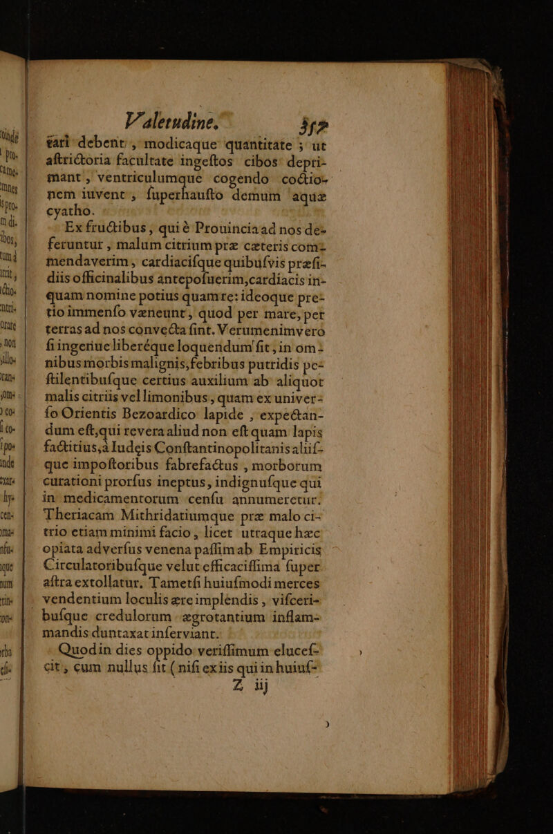 tari debent , modicaque quantitate ; ut aftrictoria facultate ingeftos cibos: depti- mant , ventriculumque cogendo coctio: nem iuvent , Goff demum aquas cyatho. Ex fru&amp;ibus , qui é Prouinciaad nos de- feruntur , malum citrium prz ceteris comz mendaverim , cardiacifque quibufvis præfi- diis officinalibus antepofuerim,cardiacis in- quam nomine potius quamte: ideoque pre- tio immenfo vzneunt , quod per mare, per terras ad nos conveéta fint. Verumenimvero fiingeriueliberéqueloqueridum fit; in om: nibus morbis malignis,febribus putridis pc- fülentibufque certius auxilium ab aliquot malis citriis vellimonibus, quam ex univer- {o Orientis Bezoardico lapide , expe&amp;an- dum eft,qui revera aliud non eftquam lapis fa&amp;titius,à Iudeis Conftantinopolitanisaliif- que impoftoribus fabrefactus , morborum curationi prorfus ineptus, indignufque qui in medicamentorum ‘cenfu annumeretur. Theriacam Mithridatiumque prz malo ci- trio etiam minimi facio , licet utraque hzc opiata adverfus venena paffimab Empiricis Circulatoribufque velut cfficaciffima fuper aftra extollatur. Tametfi huiufmodi merces bufque credulorum | &amp;grotantium inflam- mandis duntaxat inferviant. Quodin dies oppido veriffimum elucef- cit, cum nullus fit ( nifi exiis quiin huiuf- : Z j