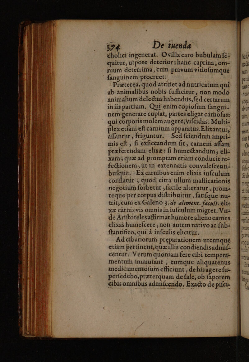 quitur, utpote deterior:hanc caprina , om- nium deterrima, cum pravum vitiofumque fanguinem procreet. —— . — p Preterea, quod attiñiet ad nutricatum qui ab animalibus nobis fufficitur, rion modo animalium deleétushabenduüs,fed certarum iniis partium, Qui enim copiofum fangui- nem generare cupiat, partes eligat carnofas: qui corporis molem augere, vifeidas: Multi- plex etiam eft carnium apparatus.Elixantur, Affantur,frigüntur. Sed fciendum impri- mis eft , fi exficcandum fit, carnem áffam præferendam elixæ: fi humectanduni ; eli- xam; quz ad promptam etiam condücit re- fe&amp;ionem , üt in extennatis convalefcenti: bufque. Ex carnibus enim elixis iufculum conflatur ; quod citra ullum mafticationis negotium forbetur ,facile alteratur , prom- teque per corpus diftribuitur , fatifque nu- tit, cum ex Galéno 3.4e aliment. facult.eli- xz carnisvis omnis in iufculum migret. Vn- de Ariftotelesaffirmat humore alienocarnes clixas humefcere ,non áutem nativo ac fnb: ftantifico, qui à iufculis elicitur. Ad cibariorur preparationem utcunque etiàm pertinent, qua illis condiendisadmif- centür. Verum quoniam fere cibi tempera- mentum immutant , eumque aliquatenus medicamentofum efficiunt , de hisagere fu- perfedebo;przterquam de fale; ob faporem cibis omnibus admifcendo. Exaéto de pifci-