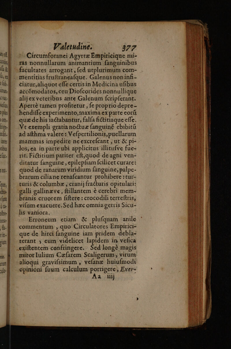 | itor. À MP loft | phas À Lon. | ic | fs. inter À fuc. ini. À que, to [ntt iod offres om: B LA tin. pum | Valetudine. 377 Circumforanei Agyrte Empiricique mi- ras nonnullarum animantium fanguinibus facultates arrogant , fed utplurimum com- mentitias fruftraneafque. Galenusnoninfi- ciatur,aliquot effe certis in Medicina ufibus accómodatos, ceu Diofcorides nonnullique alijex veteribus ante Galenum fcripferant. Aperté tamen profitetur , fe proprio depre- hendiffe experimento, *aaxima ex parte eorü qua de his iaétabantur, falfa fiétitiaque effe. Vt exempli gratiano&amp;ue fanguiné ebibitü ad afthma valere : Vefpertilionis,puellarum mammas impedire ne excrefcant , ut &amp; pi- los, ea in parte ubi applicitus illitufve fue- rit. Fictitiuni pariter eft,quod de agni ven- ditatur fanguine , epilepfiam fcilicet curare: quod de ranarum viridium fanguine, palpc- brarum ciliane renafcantur prohibere :tur- turis &amp; columbz , cranij fra&amp;uris opitulari: alli gallinzve , ttillantem é cercbri mem- Don cruorem fiftere : crocodili terreftris, vifum exacuere.Sed hac omnia gerris Sicu- li$ vaniora. Erroneum etiam &amp; plufquain anile commentum , quo Circulatores Empirici- que de hirci fanguine iam pridem debla- térant ; eum videlicet lapidem in vefica exiftentem confringere. Sed longé magis miror Iulium Cæfarem Scaligerum , virum alioqui gravifsimum , vefang huiufmodi opinioni fuum calculum portigete , Exer- Aa 1ij