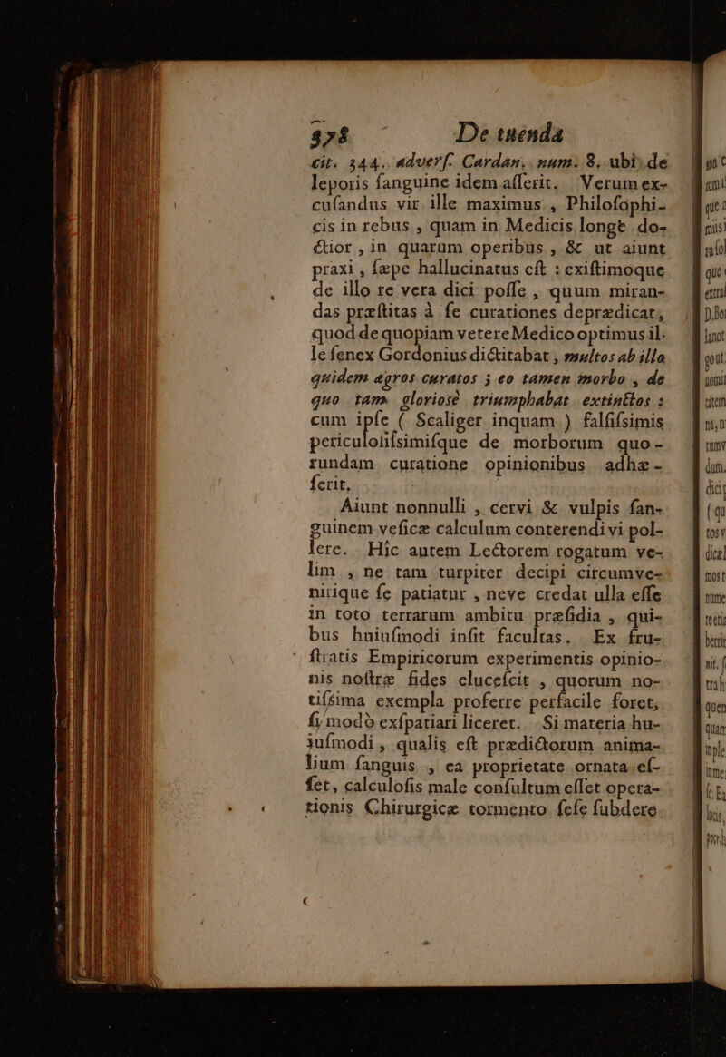 cit. 344. aduerf. Cardan.. num. 8. ubi. de leporis fanguine idemañlerit. Verum ex- cufandus vir ille maximus. , Philofophi- cis in rebus , quam in Medicis longt .do- étior ,in quarum operibus , &amp; ut aiunt. praxi , fepe hallucinatus cft : exiftimoque de illo re vera dici. poffe , quum miran- das præfitas à fe curationes deprædicat, quod de quopiam vetereMedico optimus il. le fenex Gordonius di&amp;itabat , multos ab illo quidem gros curatos 5 eo tamen morbo , de quo tam. gloriose triumphabat | extinilos : cum pie ( Scaliger inquam ) falfifsimis periculoüfsimifque de morborum quo- rundam curatione opinionibus adhæ ferit, Aiunt nonnulli , cervi &amp; vulpis fan- guinem veficz calculum conterendi vi pol- lere. Hic antem Lectorem rogatum ve- lim , ne tam turpiter decipi circumve- nitique fe patiatur , neve credat ulla effe in toto terrarum ambitu prefidia , qui- bus huiufmodi infit facultas, | Ex fru- ftratis Empiricorum experimentis opinio- nis noftre fides elucefcit , quorum no- tiffima exempla proferre perfacile foret, fj modo exfpatiari liceret. Si materia hu- 3ufmodi , qualis eft przdi&amp;orum anima- lium. fanguis , ea proprietate. ornata. eí- fet, calculofis male confultum effet opera- : tonis Chirurgice tormento fefe fabdere