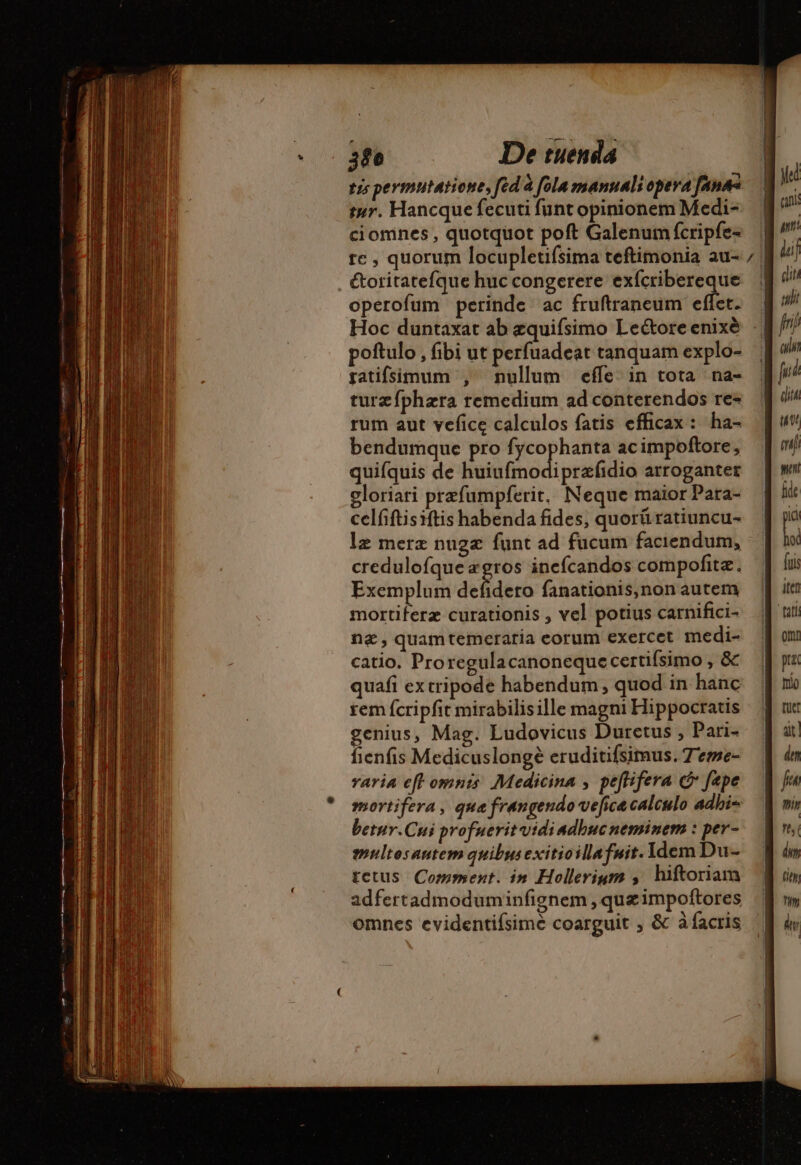 trs permutatione, fed à fola manuali opera fans tur. Hancque fecuti funt opinionem Medi- ciomnes , quotquot poft Galenum fcripfe- te, quorum locupletifsima teftimonia au- . &amp;oritatefque huc congerere exfcribereque operofum perinde ac fruftraneum effet. Hoc duntaxat ab æquifsimo Leétore enixè poftulo , fibi ut perfuadeat tanquam explo- ratifsimum , nullum effe. in tota na- turæfphæra remedium ad conterendos re- rum aut vefice calculos fatis efficax : ha- bendumque pro fycophanta ac impoftore, quifquis de dut di petite arroganter gloriari prefumpferit, Neque maior Para- celfiftisiftis habenda fides, quorü ratiuncu- lz merz nugz funt ad fucum faciendum, credulofque «gros inefcandos compofitæ. Exemplum defidero fanationis,non autem mortiferz curationis , vel potius carnifici- næ, quamtemeraria eorum exercet medi- catio. Proregulacanoneque certifsimo , &amp; quafi extripode habendum ; quod in hanc rem fcripfit mirabilisille magni Hippocratis genius, Mag. Ludovicus Duretus , Pari- fienfis Medicuslongè eruditifsimus.7eme- varia eft omnts. Medicina , peftifera c fepe mortifera, que frangendo vefica calculo adhi= betur.Cui profuerit vidiadhncneminem : per- multesautem quibusexitioillafnit. Idem Du- tetus Comment. in Hollerium ; hiftoriam adfertadmoduminfignem ,quæimpoftores omnes evidentifsime coarguit , &amp; à facris