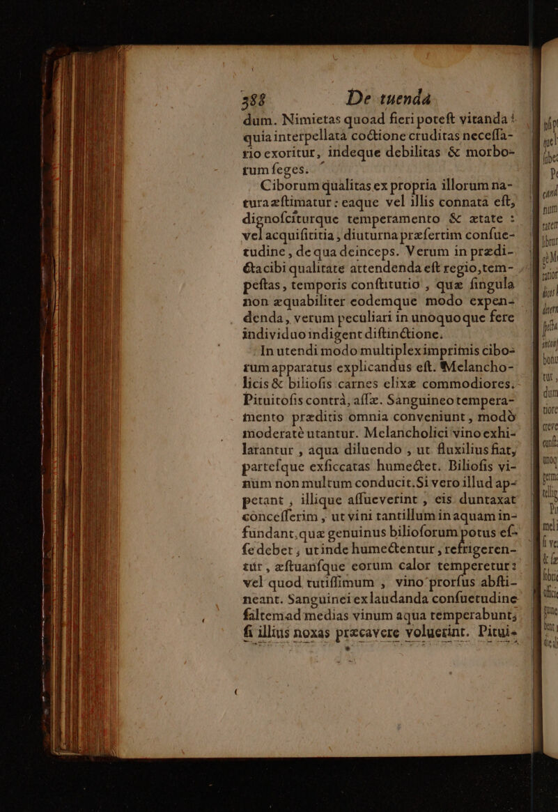 \ 388 De tuenda dum. Nimietas quoad fieri poteft vitanda * quia interpellata codione cruditas neceffa- riocxoritur, indeque debilitas &amp; morbo- rumfeges. ' Ciborum qualitas ex propria illorum na- turaæftimatur : eaque vel illis connata eft; dignofciturque temperamento &amp; atate : vel acquifititia , diuturna præfertim confue- tudine , de qua deinceps. Verum in prædi- &amp;acibi qualitate attendenda eft regio,tem- peftas, temporis confhtutio , que fingula non æquabiliter eodemque modo expen- denda, verum peculiari in unoquoque fere individuoindigent diftinétione. In utendi modo multipleximprimis cibo- rumapparatus explicandus eft. Melancho- licis &amp; biliofis carnes elixæ commodiores. Pituitofis contra, afTz. Sanguineotempera- inento præditis omnia conveniunt , modó moderaté utantur. Melancholici vino exhi- larantur , aqua diluendo , ut fluxilius fiat, partelque exficcatas humeétet. Biliofis vi- num non multum conducit.Si vero illud ap- petant , illique affueverint , eis duntaxat concefferim , ut vini tantillum in aquam in- fundant.qua genuinus bilioforum eno ef- fe debet ; utinde humectentur , refrigeren- tur, zftuanfque eorum calor temperetur: vel quod tutiffimum , vino'prorfus abfti- neant. Sanguinei exlaudanda confuetudine: faltemad medias vinum aqua temperabunt; fi illius noxas præcavere voluerint. Pitui. * , istnd : í