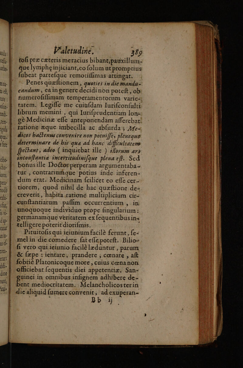 4 h i Valetudise, - 389 ch D tofipte cæteris meracius bibant,pauxilluim- orb. | que lympheinjiciant;co folum ut promptius | | fubeat partefque remoriffimas attingat. mni. | Penes quæftionem, gwoties in die manda- E udi candum , eaingenere decidinon poteft , ob ue numerofifimam temperamentorum varie: ni. B tatem. Legifle me cuiüfdam Iurifcon{ulti i «| hbrum memini , qui Iurifprudentiam lon: | t|. £6 Medicinz effe anteponendam afferebat: l mh |; fatione sque imbecilla ac abfurda ; 772- pa. | dicos batlenms convenire non potuiffe, plenegue fn E Meterminare de bis qua ad banc. difficultatem | fpeitant, adeo- ( inquiebat ille ) i/forsm ars cho: snconfl'antia incertitudini[aue plena eff. Sed do- À bonusille Doétor perperam argumentaba- ps | tut, contrariurhque potius inde inferen- m | dum erat. Medicinam fcilicet co effe cer- wj| tiorem, quod nihil de hac quzftione de- a | creverit, habita ratione multiplicium cir- ita; | cunftantiarum paffim occurrentium , in j| unoquoque individuo prope fingularium : is. | germanamque veritatem ex fequentibus in&lt; nur |. telligere poteritdiorifmis. 2i | j| Pituitofis qui ieiunium facilè ferunt, fe- sé mel in die comedere fat effe poteft. Bilio- tt0- fi vero qui ieiunio facilé læduntur , parum | al &amp; fæpe : ientare, prandere ; cœnare , aft n ih. | fobrie Platonicoque more , cuius cena non TI , E: officiebat fequentis diei appetentiz. San- A a | guinei in omnibus infighem adhibere de- ; Wi | bent mediocritatem. Melancholicosterin dic aliquid fumere convenit; ad exuperan-