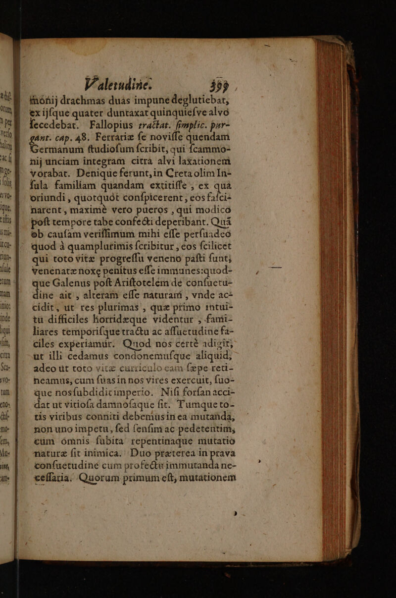 imónij drachmas dus impune deglutiebar, ex ijfque quater duntaxat quinquiefve alvo fecedebat. Fallopius zra&amp;at. femplic. pur- ant. cap. 48. Ferrariæ fe noviffe quendam Germanum ftudiofum fcribit, qui fcammo- nij unciam integram citra alvi laxationem vorabat. Denique ferunt, in Creta olimIn- fula familiam quandam extitiffe ; ex qua oriundi , quotquót confpicerent; eos fafci- narent, maximé vero pueros , qui modica poft tempore tabe confe&amp;i deperibant. Quá ob caufam veriffimum mihi effe perfuadeo quod à quamplurimis fcribitur , eos fcilicét qui toto vitz progreffu veneno patti funt; venenatz noxe penitus effe immiunes:quod- que Galenus poft Ariftotelem de confuetu- dine ait , alteram effe naturam , vnde ac- cidit; ut res plurimas ; qua primo 1ntui- tu difficiles horrideque videntur , fami- liares temporifque tra&amp;u ac affuctudine fa- ciles experiamür. Qnod nos certé adigir, ut illi cedamus condonemufque aliquid; adco üt toto vitz curriculo cam fepe reti- heamus, cum füasin nos vires exercuit, fuo- que nosfubdidicimperio. Nifi forfan acci- dat ut vitiofa damnofaque fit. Tumqueto- tis viribus conniti debemüsin ea mutanda, non uno impetu, fed fenfim ac pedetentim; cum ómnis fubita repentinaque mutatio naturæ fit inimica. Duo praterea in prava confuetudiné cum profecti: immutanda ne- ceffaria. Quorum primum eft, mutationem