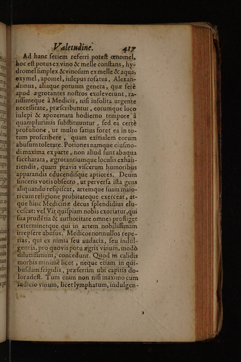 Eu T7] (Si (ua. © ndo | € Jam fi of T 2 | s F'aletudine. 417 Ad hanc feriem referri poteft œnomel, oxymel , aponiel, iulepusrofatus, Alexan- iulepi &amp; apozemata hodierno tempore à quamplurimis fubftituuntur , fed. ea certe tum profcribere ,' quam exitialem corüm abufumtolerare. Potiones namque ciufmo- riendis, quam pravis vifcerum humoribus apparandis educendifque aptiores. Deum finceris votis obfecro , ut perverfa ifta gens ue hinc Medicinæ decus fplendidius elu- cefcat: vel Vir quifpiam nobis exoriatur,qui exterminctque qui in artem nobiliífimam irrepicre abufus, Medicosnonnullos repe- ras, qui ex nimià feu audacia, feu indul- gentia, pro quóvis potu ægris vinum, modo dilutifimum, concedunt. Quod in calidis buí(dam frigidis, praefertim ubi capitis do- loradeft. Tum enim non nifi máximo cum