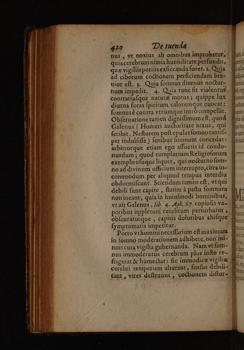 quiacerebrum nimia humiditate perfundit, quz vigiliis potiüs exficcanda foret. 2. uia ad ciborum co&amp;ionem perficiendam bre- uior eft, 3. Quia fomnus diurnus no&amp;ur- contrariufque natur motus ; quippe lux diurna foras fpiritum caloremque euocat : fomnusé contra vtrumque intró compellit. Galenus ( Homeri auctoritate nixus , qui E [jt { Ing prufqr (pat | omi Wd f omnt | jocum | mme Mol D « IU | | | per indulfiffe ) fenibus fomnum concedat: arbitrorque ctiam ego affuctis id condo- nandum; quod complurium Religioforum no ad divinum officiuminterrupto,citrain- commodum per aliquod tempus interdiu obdormifcunt. Sciendüm tarnen eft, vtqui debili funt capite , ftatim à paftu fomnum nonineant, quia in huiufmodi hominibus, poribus oppletum cerebrum perturbatut ; fymptomatis impetitur. Porto vthominineceffarium eft maximam non cura vigilia gubetnanda. Nam vt fom- nus immoderatus cerebrum plus iufto re- fiigerat &amp; humectat: fic immodice vigilias cerebri temperiem alterant , fenfus debili-