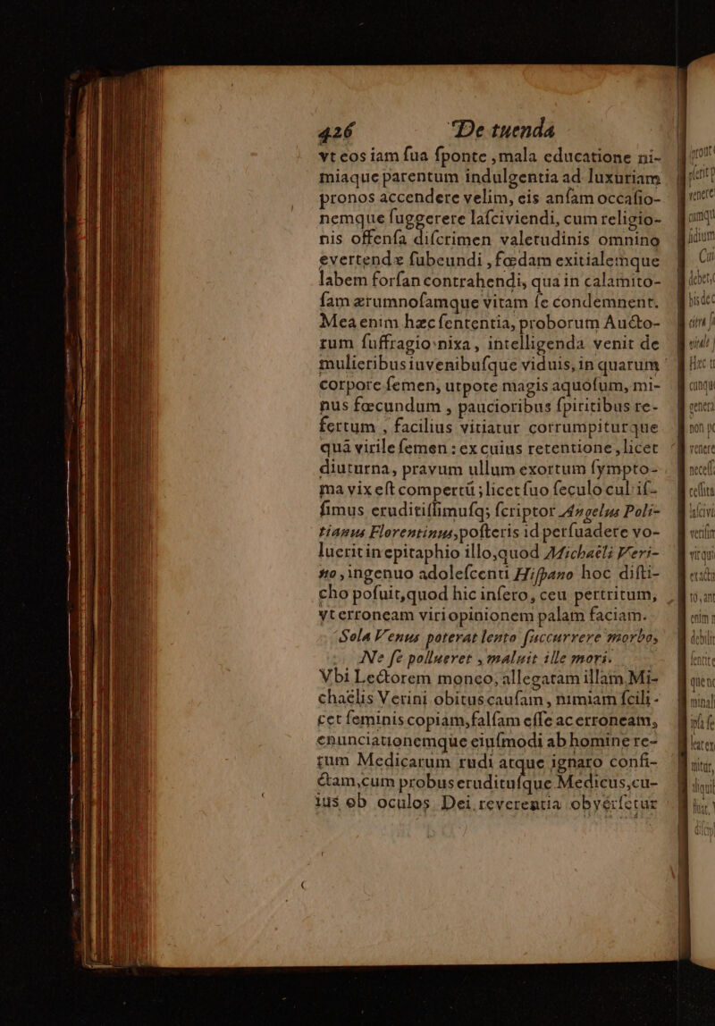 vt cos iam fua fponte , mala educatione ni- miaque parentum indulgentia ad. luxuriam pronos accendere velim, eis anfam occafio- nemque fuggerere lafciviendi, cum religio- nis offenfa difcrimen valetudinis omnino evertend x fubeundi , fadam exitialemque labem forfan contrahendi, qua in calamito- fam ærumnofamque vitam fe condemnenr. Mea enim hzcfententia, proborum Aucto- rum fuffragio: nixa, intelligenda venit de corpore femen; utpote magis aquofum, mi- nus fæcundum , paucioribus fpiritibus re- fertum , facilius vitiatur corrumpiturque quà virile femen : ex cuius retentione,licet diuturna, pravum ullum exortum fympto- ma vix eft compertü ; licet (uo feculo cul if- fimus eruditiffimufq; fcriptor Æ#gelus Poli- tianus Florentinus, potteris id perfuadere vo- lueritin epitaphio illo,quod Afichaëli Feri- #o ingenuo adolefcenti Hifpano hoc difti- cho pofuit,quod hic infero, ceu pertritum, Vterroneam viriopinionem palam faciam. Sola Venus poterat lento faccurrere morbo, IN fe pollueret , maluit ille mori. : Vbi Le&amp;orem monco; allegatam illam.Mi- chaelis Verini obituscaufam , nimiam fcili - cet feminis copiam,falfam effe acerroneam, enunciatjonemque eiufmodi ab homine re- tum Medicarum rudi atque ignaro confi- Cam,cum probus ap epe) Medicus,cu- ius eb oculos. Dei. reverentia obyérfetur ! (| ^ out! enete qq dium Cut JOCEC | L