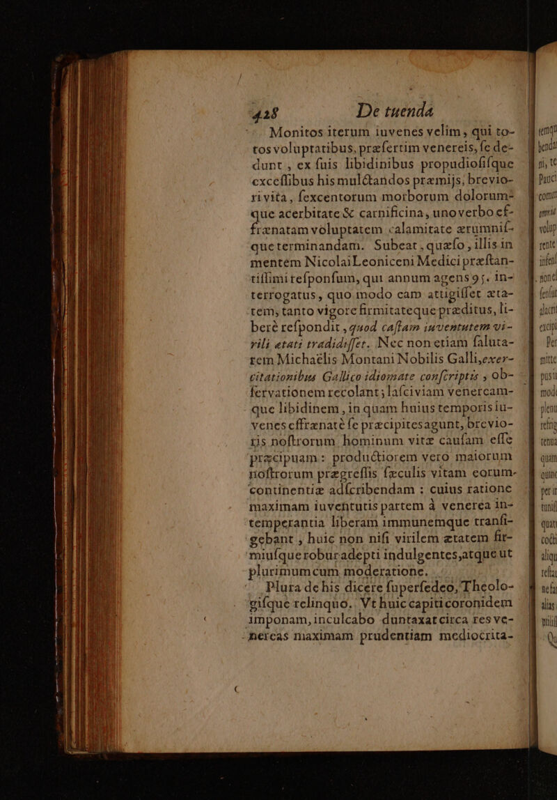 Monitos iterum iuvenes velim, qui to- tos voluptatibus, przfertim venereis, fe de: dunt , ex fuis libidinibus propudiofifque exceflibus his mul&amp;andos premijs; brevio- ri vita, fexcentorum morborum dolorum- que acerbitate &amp; carnificina, unoverbo cf- frænatam voluptatem calamitate erumnif- queterminandam. Subeat ,quzfo , illis in mentem NicolaiLeoniceni Medici preftan- tiffimi refponfum, qui annum agens 9j. 1n- terrogatus, quo modo cam atugiffet æta- rem, tanto vigore firmitateque przditus, li- beré refpondit quod caffain iuventutem vi - vili atati tradidiffet. Nec non etiam faluta- tem Michaelis Montani Nobilis Galli,exer- citationibus Gallico idiomate confcriptis ; ob- fervationem recolant; laíciviam venercam- que libidinem , in quam huius temporis iu- venescffrenaté fe præcipitesagunt, brevio- tis noftrorum. hominum vitz caufam effe praecipuam: produétiorem vero maiorum noftrorum prægreflis fæculis vitam corum- continentiæ adfcribendam : cuius ratione maximam iuvehtutis partem à venerea in- temperantia liberam immunemque tranfi- 'gebant , huic non nifi virilem ætatem fit- ‘miufqueroburadepti indulgentes,atque ut plurimumcum moderatione. . . Plura de his dicere fuperfedeo, Theolo- gifque rclinquo.: Vt huiccapiticoronidem imponam,inculcabo duntaxatcirca res vc- - mercas maximam prudentiam mediocrita- mitte posi modi pen reine tena quam quii pa i tuni quit cocti aliqu fella nel alas hi Q