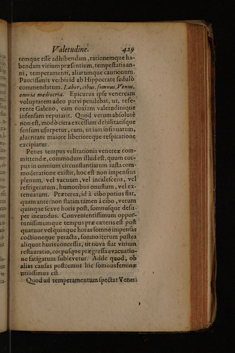 remque effe adhibendam rationemque ha- bendam virium præfentium, tempeftatisan- ni, temperamenti, aliarumque cautionum. Pauciffimis verbisid ab Hippocrate feduló commendatum. Labor, cibus, fomnus, Venus, omnia mediocria. Epicurus ipfe venercam. voluptatem adeo patvi pendebat, ut, refe- rente Galeno, eam noxiam valetudinique infenfam reputarit. Quod verumabfolutè fenfum ufurpetur, cum, utiamin finuatum, alacritate maiore liberioreque refpiratione excipiatur. Penes tempus velitationis venerez com- mittendz,commodum illud eft, quum cor- pus in omnium circunftantiarum iuftacom- moderatione exiftir, hoc et non impenfius quam ante:non ftatimtámen àcibo , verum quinqne fexve horis poft, fomnufque defa- per ineundus. Convenientiflimum oppor- tuniffimumque tempus prz ceteris eft poft quatuor vélquinque horasfomnoimpenfas cottioneque peracta , fomnoiterum poftea aliquot horisconceflis; uenova fiat virium reftauratio, corpufque pr&amp;greffa evacuatio- ne fatigatum fublevetur.. Adde quod, ob alias caufas poftremus hic fomnusfeminz utiliffimus eft. i Arum + Quodad temperamentum fpectat V ener: : ene inm pop o ——EEe E