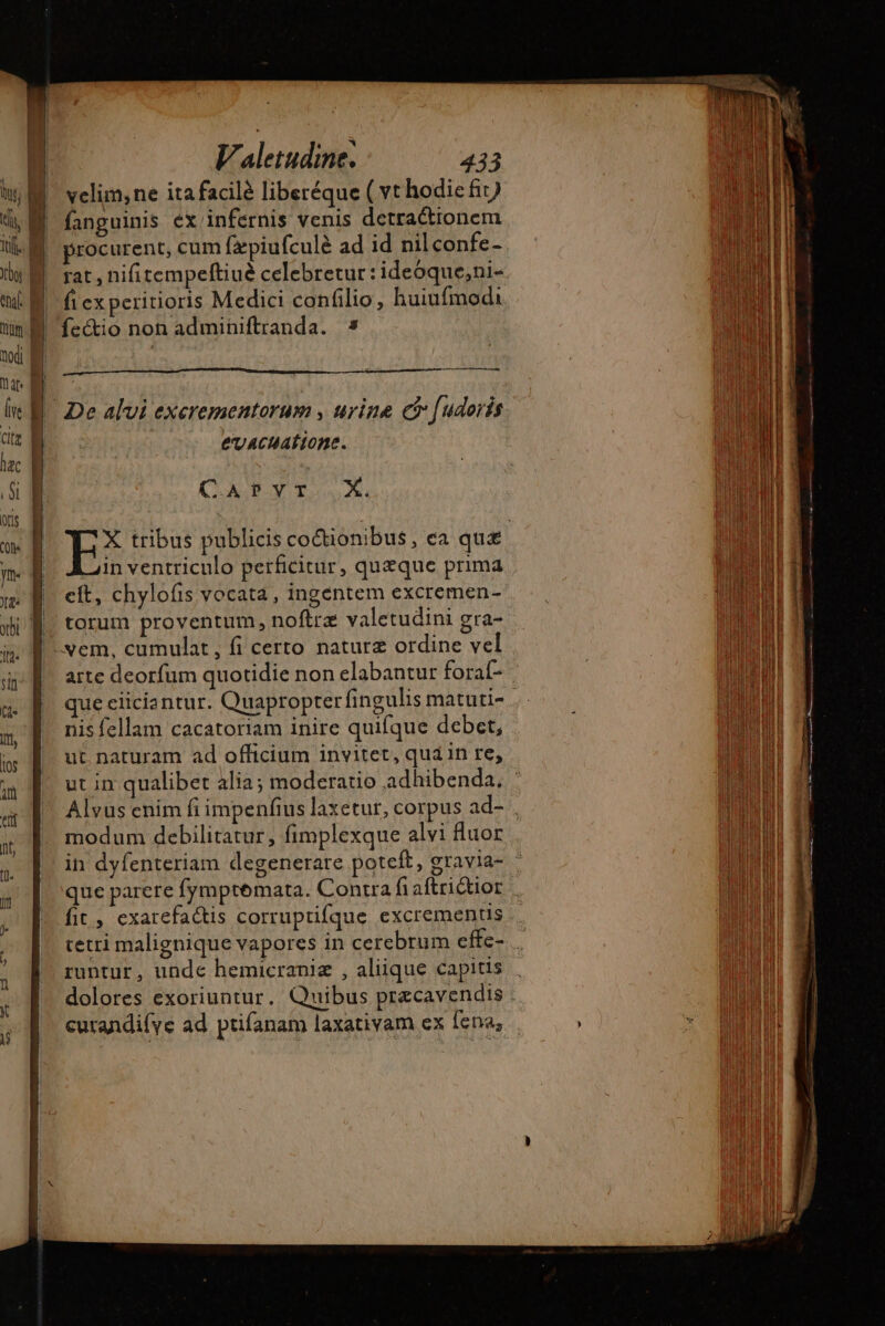 | velim, ne itafacilé liberéque ( vt hodic fit) 4 M. fanguinis ex infernis venis detractionem ik} procurent, cum fæpiufculè ad id nilconfe- naf f | fi ex peritioris Medici confilio, huiufmodi un fectio non adminiftranda. * toi i T | cran le E De alvi exerementorum , urine c [udoris. LE E evacuatione. lac | | n (C ALB qo. p a cit, chylofis vocata, ingentem excremen- |. torum proventum, noftre valetudini gra- xem, cumulat, fi certo naturz ordine vel | arte deorfum quotidie non elabantur forat- u | que eciciantur. Quapropter fingulis matuti- D, nis fellam cacatoriam inire quifque debet, » |. ut naturam ad officium invitet, quan re, m E. utin qualibet alia; moderatio adhibenda. a Alvus enim fi impenfius laxetur, corpus ad-. nt; modum debilitatur, fimplexque alvi fluor  in dyfenteriam degenerare poteft, gravia- -  que parere fymptemata. Contra fiaftriétior | ; fic, exarefactis corruptifque excrementis ; tetri malignique vapores in cerebrum cffe- j i runtur, unde hemicraniz , aliique capitis i dolores exoriuntur. Quibus præcavendis curandifye ad ptifanam laxativam ex Íena,