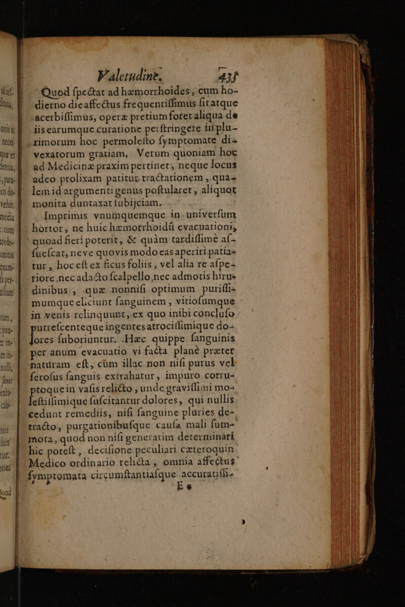 [hi lent Bu Ohitog tum, pati its mit nulli ale co ift [ris Ur, nes uod Br I Valetudine, 43 ti Quod fpe&amp;at ad hæmorrhoiïdes , cum ho- dierno dieaffe&amp;us frequentiffimus fitatque .acerbiffimus, opera pretiumfotet aliqua de iis earumque curatione perftringere inplu- rimorum hoc permolelto fytmptomate di« vexatorum gratiam, Verum quoniam hoc ad Medicinz praxim pertinet, neque locus adco prolixam patitur tractationem , qua- lem id argumenti genus poftularet , aliquot monita duntaxat fubijciam. Imprimis vnumquemque in univerfum hortor, ne huic hzmotrhoidü evacuation, quoad fieri poterit, &amp; quàm tardiffimé af. fucfcat, neve quovis modo easaperiri patia» tur , hoceft ex ficus foliis , vel alia re afpe- tiore,nec ada&amp;o fcalpello,nec admotis hirus dinibus , .quæ nonnifi optimum puriffi- mumque eliciupt fanguinem , vitiofumque in venis relinquunt, ex quo inibi conclufo putrefcenteque ingentes atrociflimique do Jores fuboriuntur. .Hæc quippe fanguinis er anum evacuatio vi faéta plané preter naturam eft, cüm illac. non nifi purus vel ferofus fanguis extrahatur, impuro corru- ptoquein vafis reli&amp;o , undc graviflimi mo^ leftiifimique fufcitantur dolores, qui nullis écdunt remediis, nifi fanguine pluries de«. tracto, purgationibufque caufa mali fume mota, quod non nifi generatim determinari hic poteft , decifione peculiari cæteroquin Medico ordinario reliéta, omnia affectus. E e