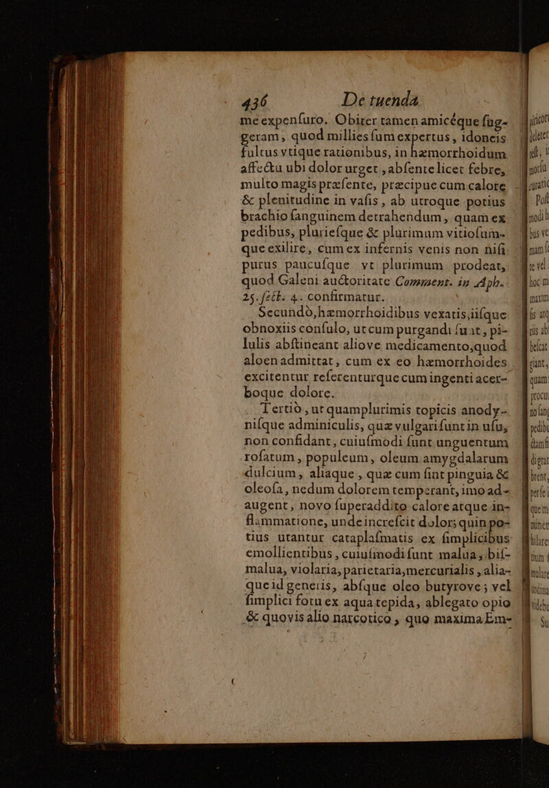 T Da 436 De tuenda * ; + CRIE | me expenfuro. Obirer tamen amicéque fug- eram, quod millies fum expertus , idoneis folus vtique rauonibus, in hzmorrhoidum affe&amp;tu ubi dolor urget ,abfentelicet febre, multo magis præfente, precipue cum calore &amp; plenitudine in vafis , ab utroque potius pedibus, pluriefque &amp; plurimum vitiofum- queexilire, cum ex infernis venis non nifi purus paucufque vt plurimum | prodeat, quod Galeni auctoritate Comment. ig Aph. 25. fecb. 4. confirmatur. | Secundd,hæmorrhoidibus vexatis,iifque obnoxiis confulo, utcum purgandi fuat, pi- lulis abftineant aliove medicamento,quod aloenadmittat , cum ex eo hæmorrhoïdes. excitentur referenturque cum ingenti acer- boque dolorc. Tertio,ut quamplurimis topicis anody- nifque adminiculis, quz vulgarifuntin ufu; non confidant, cuiufmodi funt unguentum rofatum , populeum, oleum amygdalarum dulcium, aliaque , quz cum fint pinguia &amp; oleoía, nedum dolorem temperant, imo ad - augent, novo fuperaddito calore atque in- flammatione, undeincrefcit dolor; quin po- tius utantur cataplafmatis ex FE emollientibus , cuiufmodifunt malua,/bif- malua, violaria, parietaria,mercurialis , alia- queid generis, abfque oleo butyrove ; vel fimplici fotu ex aqua tepida, ablegato opio _&amp; quovisalio narcotico quo maxima Em- | iricof idee Mt, t | modu | rat a Pol Mod M bus vc | nan | (ACL Ac B nam i iH d uus 20 beca fint, quam procu po lan: pedib (anf JE doi B bent, pei 1 quem miner | h'ileb Su E 4