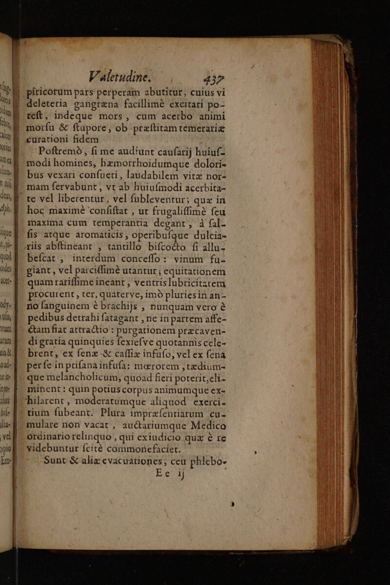 üides | xy. itid lia- vel Re Valetudine. 437 piricorüm pars perperam abutitur, cuius vi deleteria gangræna facillime excitati po- teft, indeque mors, cum acerbo animi morfu &amp; ftapore, ob præftitamremerariæ curationi fidem Poftremó, fi me audiunt caufarij huiuf- modi homines, bemorrhoidumque dolori- bus vexari confueti, laudabilem vitz nor- imam fervabunt, vt ab huiufmodi acerbita- te vel liberentur, vel fubleventur; quz in hoc maximé confiftat , ut frugaliffimè feu maxima cum temperantia degant, à {al. fis atque aromaticis, operibufque dulcia- ris abftineant , tantillo bifco&amp;to fi allu- beícat ; interdum conceffo: vinum fu- giant, vel parciffime utantur; equitationem quam rariffime ineant , ventrislubricitztem procurent, ter, quaterve, imó pluries in an- no fanguinem 6 brachijs , nunquam vero à pedibus detrahi fatagant , ne in partem affe- tam fiat attractio : purgationem præcaven- digratia quinquies fexiefve quotannis cele- brent, ex fenz-&amp; cafliæ infufo, vel ex fena perfe in prifanainfufa: mororem ,tædium- que melancholicum, quoad fieri poterit,eli- minent: quin potiuscorpus animumque ex- tium fubeant. Plura impræfenriarum .cu- mulare nón vacat , auétariumque Medico ordinario relinquo , qui exiudicio quz à re videbuntur fcité commonefaciert. -Sunt &amp; aliz evacuationes; ceu phlebo- Ee ij