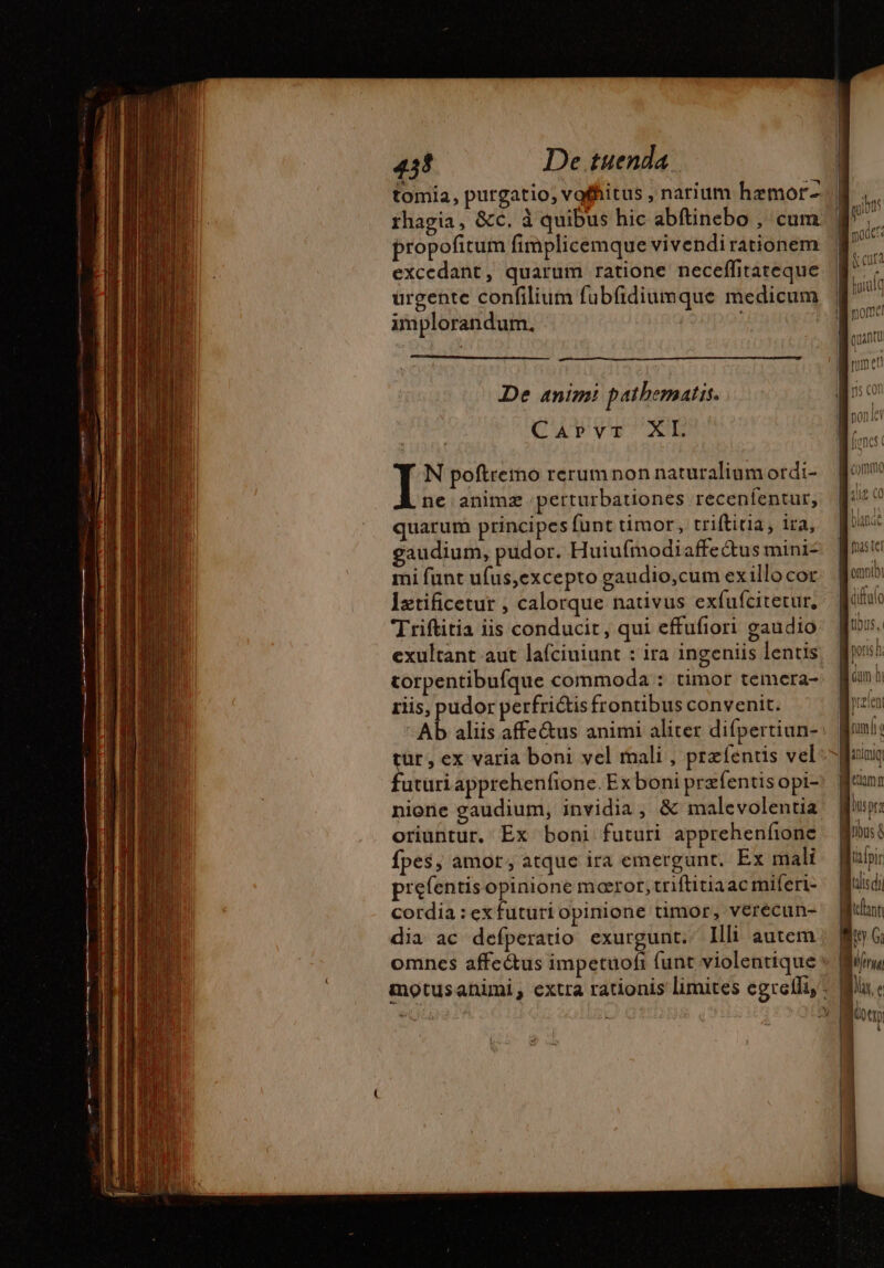 tomia, purgatio, vofhitus , narium hemor- rhagia, &amp;c. à quibus hic abftinebo , cum propofitum fimplicemque vivendirationem excedant, quarum ratione neceffitateque urgente confilium fubfidiumque medicum implorandum, | De anim! pathematis. CATVvVET XL N poftremo rerum non naturalium ordi- À nc animz perturbationes recenífentur, quarum principes funt timor, triftitia, ira, gaudium, pudor. Huiufmodiaffeétus mini- mi funt ufus,excepto gaudio,cum exillo cor Iztificetur , calorque nativus exfufcitetur, Triftitia iis conducit, qui effufiori gaudio exultant aut lafciuiunt : ira ingeniis lentis torpentibufque commoda : timor temcra- riis, pudor perfri&amp;tisfrontibus convenit. futüri apprehenfione. Ex boni præfentis opi- nione gaudium, invidia, &amp; malevolentia oriuntur. Ex boni futuri apprehenfone fpes, amor, atque ira emergunt. Ex mali prefentis opinione moror, triftitiaac miferi- cordia : exfuturi opinione timor, verécun- dia ac defperatio exurgunt. Illi autem I omnib nn 1 NEN poris n. * , um hi Gum ni prelent Jm] o —— atimiq tima busprz ibus &amp; tàfpir lis di CUT NY Gi | Ufer Dx. e [ion 1 i 1 | À j | | ——