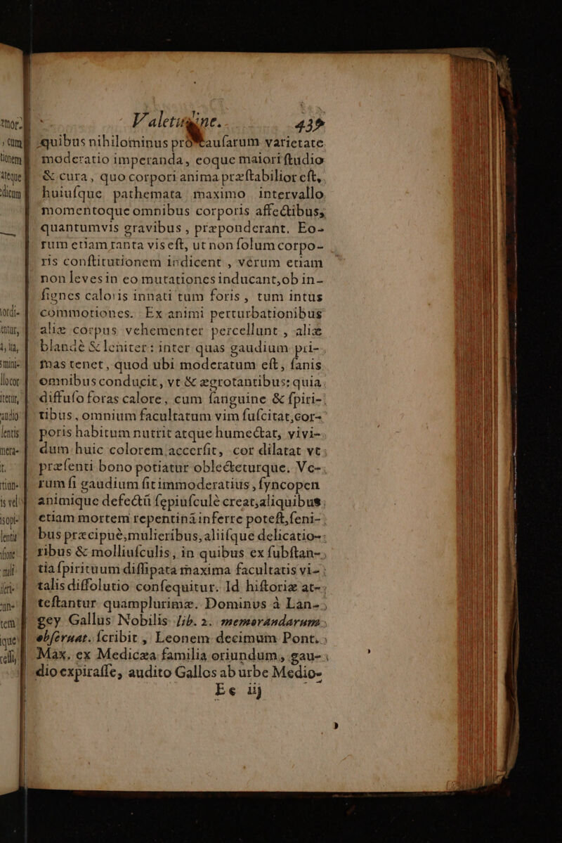 ) (Um | | | | | L (iate sl fen n» duh d | 435 moderatio imperanda, eoque maiori ftudio &amp; cura, quo corpori anima przftabilior cít, huiufque. pathemata maximo | intervallo momentoque omnibus corporis affectibus; quantumvis gravibus , præponderant, Eo- rum eriam ranta viseft, ut non folum corpo- ris conftitutionem indicent , vérum enam nonlevesin eo mutationcsinducant,ob in- fienes caloris innati tum foris, tum intus commotiones. Ex animi perturbationibus alie corpus vehementer percellunt , aliæ blande &amp; leniter: inter quas gaudium: pri- Mas tenet, quod ubi moderatum eft, fanis omnibus conducit, vt &amp; ægrotantibus: quia diffufo foras calore, cum fanguine &amp; fpiri-! tibus, omnium facultatum vim fufcitat,cor- poris habitum nuttit atque humectat, vivi- dum.huic colorem accerfit, cor dilatat vt; præfenti bono potiatur oble&amp;keturque. Vc-. rum fi gaudium fitimmoderatius , fyncopen animique defectü fepiufculé creat;aliquibus; ctiam mortem repentináinferre poteft, feni- | bus prx cipué,mulieribus,aliifque delicatio-: ribus &amp; molliufculis, in quibus ex fubftan- ; tiafpirituum diffipata maxima facultatis vi- : talis diffolutio confequitur. Id hiftoriæ at-; tcflantur quamplurimæ. Dominvs à Lan, gey Gallus Nobilis Jib. 2. memorandarum ebferuat. icribit , Leonem decimum Pont. ; Max. ex Medicæa familia oriundum, gau-