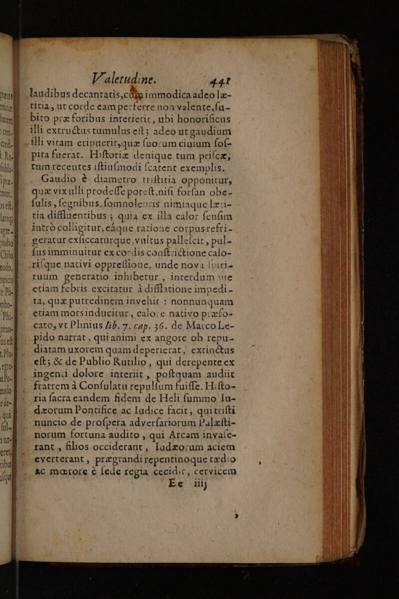 laudibus decantatis,cdig immodica adeo læ- titia , ut corde eam perferre non valente,fu- bito pra foribus interieric, ubi honorificus ili extractus tumulus eft; adeo ut gaudium illi viram eripucrit,quæ fuocum ciuium fof- pita fuerat. Hiftoriæ denique tum prifca; tum recentes 1ftiu{imodi fcatent exemplis. Gaudio é diametro triflitia opponitur, quz vix ulli prodeffe poreft,nifi forfan obe- fulis , fegnibus,fomnolenris nimiaque lx:i- intro colligitur, eáque ratione corpusrefri- geratur exficcaturque, vultus palleícit, pul- fusimminuitur ex cordis conftrictione calo- rifque nativi oppreflione, unde nova (viri- tuum generatio Inhibetur , interdum sc etiam febris excitatur à difflatione impedi- ta, quz putredinem invehit : nonnunquam euam morsinducitur, calo:e nativo piæfo- cato, vt Plinius Jib. 7. cap. 36. de MatcoLe- pido narrat , qui animi ex angore ob rcpu- diatam uxorem quam deperierat, extinctus eft; &amp; de Publio Ruulio, qui derepente ex ingeni dolore interiit , poftquam audiit fratrem à Confulatu repulíum fuiffe. Hifto- ria facra eandem fidem de Heli fummo Iu- nuncio de profpera adverfariorum Palæfti- norum fortuna audito , qui Arcam invaíe- rant , filios occiderant, ludzorum aciem everterant , przgrandirepentinoque tædio Ec iij