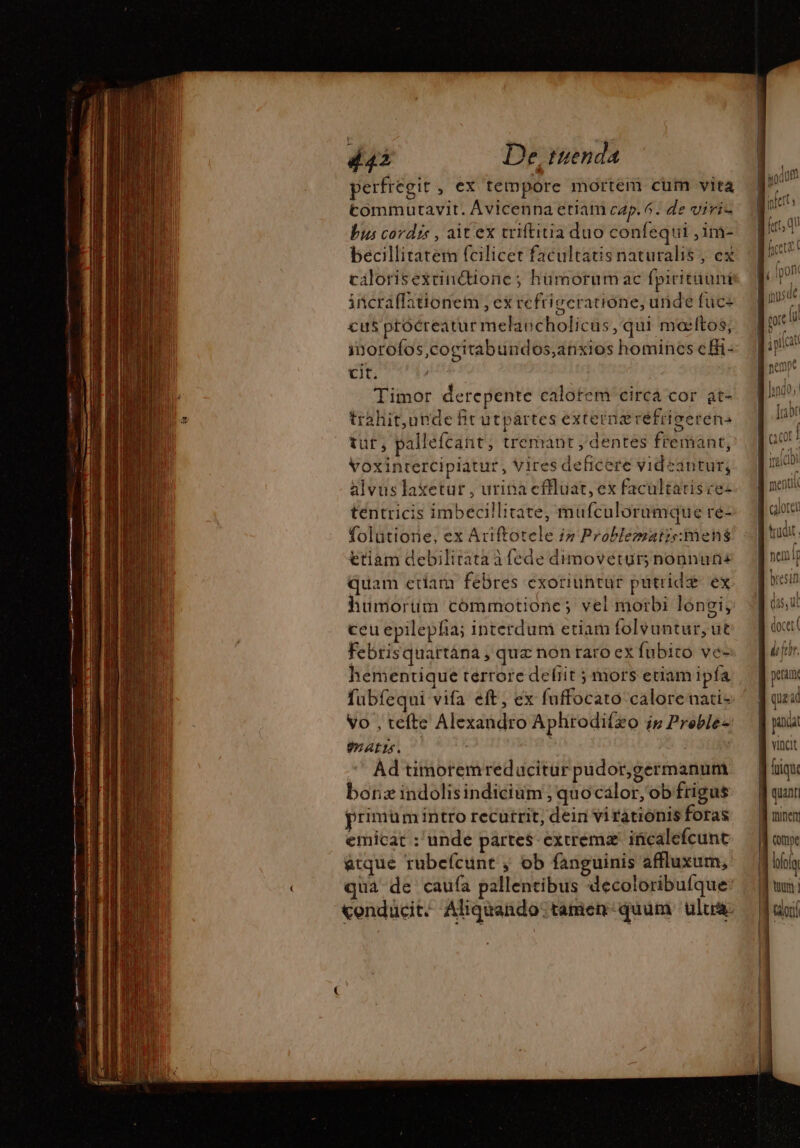 perfregit, ex tempore mortem cum vita tommutavit. Avicenna etiam cap. 6. de viris bus cordis , ait ex triftitia duo confequi ,im- becillitatem fcilicet facultatis naturalis , ex cilorisexctincdionc; hümorumac fpiritiiuni incraffationem , ex refriseratiône, uide fuce cus ptocreatur melaucholicüs, qui mœitos, inorofos,cocitabundos;anxios homines effi- cit. Timor derepente calotem circá cor at- trahit,unde fit utpartes extera réfrigerens tut? pallefcant ; tremant , dentes fremant, Voxintercipiatur , Vires deficere videantur, alvuslaxetur , urina cffluat, ex facultatisce- tentricis imbecillitate, mufculorumque re- folütione, ex Ariftotele i» Problematisimens ttiam debilirata à fede dimovetur; nonnuns quam eriam febres exoriuntur putridæ ex humorüm commotione; vel morbi longi, ceu epilepfia; interduni etiam folvuntur, ut Febrisquartána , quz non raro ex fubito ve- hementique terrore deliit ; mors eciam ipía Vo , tefte Alexandro Aphrodifízo in Preble- ALIA. Ad timoremredacitur pudor,germanum borzindolisindicium ; quocalor, ob frigus primum intro recutrit, deir vi rationis foras emicat : unde partes- exiremz incalefcunt atque rubefcunt , ob fanguinis affluxum, qua de caufa pallentibus decoloribufque: conducité Aliquando: tamen quum. ultra menu | Hare nemip L petam compe los Calor!