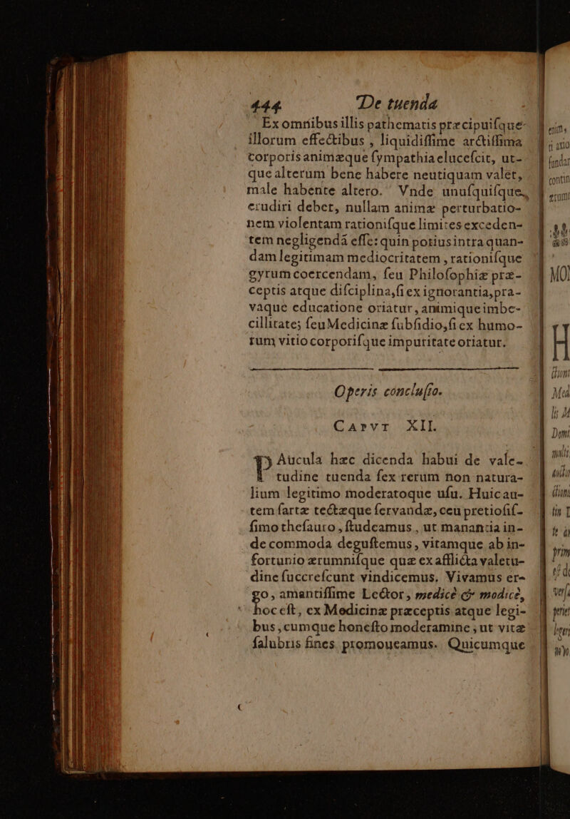 ' Exomtíbusillis pathematis precipuifque- illorum effe&amp;ibus , liquidiffime ar&amp;iffima corporisanimzque fympathia elucefcit, ut- que alterum bene habere neutiquam valet, erudiri debet, nullam animx perturbatio- nem violentam rationifque limites exceden- tem negligenda effe: quin poriusintraquan- dam legitimam mediocritatem , rationifque gyrum coercendam, feu Philofophiæ præ- ceptis atque difciplina,fi ex igriorantia,pra- vaque educatione oriatur, animique imbc- cillitate; feuMedicinz fubfidio,fi ex humo- rum vitio corporifque impuritate oriatur. Operis concla[ro. GAPVT LATE 15 Aucula hzc dicenda habui de vale- tudine tuenda fex rerum non natura- lium legitimo moderatoque ufu. Huicau- tem fartz te&amp;zque fervandæ, ccu pretiofif- fimothefauro , ftudcamus , ut manan:ia in- de commoda deguftemus , vitamque ab in- fortunio zrumnifque quz ex affliéta valetu- dine fuccrefcunt vindicemus, Vivamus er- go, amantiflime Le&amp;or, medicè c modice, Tus cft, ex Medicinz præceptis atque legi- bus, cumque honefto moderamine ; ut vitz falubris fines. promoucamus. | Quicumque Dh 14 I À nit, 1 n 3x0 À (inda: Q contin E CC ul | t, Du | à à = -—À— C» A | sn ; | Peer i] Wy — nr