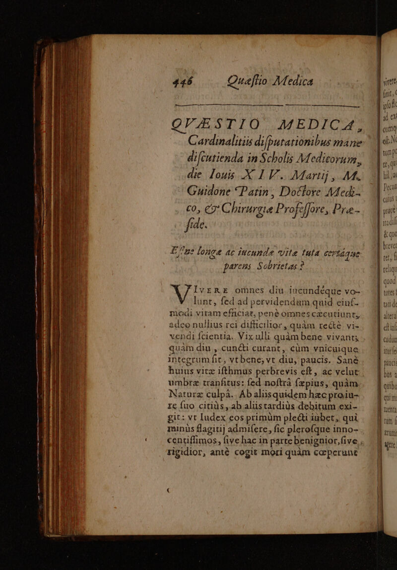 — cst e OVÆSTIO MEDICA, Cardinalitiis di [putationibus mane difcutienda in Scholis Medicorum, die Louis .X 1 V... Martij, M. Guidone Patin, Dotlore Mtedi- fide. Ene longe ac iucunde vite tuta Ceríaque parens Sobrietas 2 IvrRE omnes diu incundéque vo- ^ lunt, fed ad pervidendum quid eiuf- moai vitam efnciat, pené omnes czcutiunt, 2dco nullius rei difficilior, quàm reétè vi- vendi fcientia. Vix ulli quàm bene vivant; quam diu , cunc curant, cüm vnicuique integrum fic, vt bene; vt diu, paucis. Sané huius vitz ifthmus perbrevis eft, ac velut | umbræ tranfitus: fed noftra fæpius, quàm Naturz culpà.. Ab alisquidem hac proiu- re fuo citiüs, ab aliistardiüs debitum exi- git: vt Iudex eos primüm ple&amp;i iubet, qui minüs flagitij admifere, fic plerofque inno- centiffimos, five hac in parte benignior,five ; rigidior, anté cogit mori quàm ceperunt ] J^ j| | À (iit, Look | A Lung | FA B ono | tul P 4 ] | quod