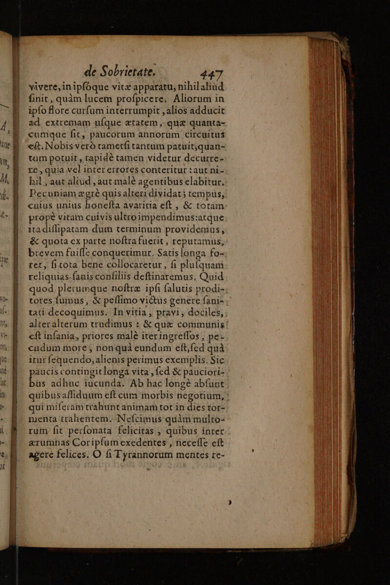 vivere,inipfoque vitz apparatu, nihilaliud finit, quàm lucem profpicere. Aliorum in ipfo Bore curfum interrumpit , alios adducit ad extremam uíque etatem , quz quanta- cumque fit, paucorum annorum circuitus e(t. Nobis veró tametfi tantum patuit;quan- tum potuit, rapidé tamen videtur decurre- te, quia vel inter errores conteritur : aut ni- Pecuniam ægrè quis alteri dividat; temptis, cuius unius honefta avaritia eft , &amp; totam prope vitam cuivis ultro impendimus:atque ita diffipatam dum terminum providemus, &amp; quota ex parte noftra fuerit, reputamus, brevem fuiffe conquerimur. Satis longa fo- ter, fitota bene collocaretur, fi plufquam reliquias-fanis confiliis deftinaremus. Quid quod psu noftrz ipfi falutis prodi- totes fumus, &amp; peffimo vi&amp;us genere fani- cudum more, nonquà eundum eft,fed quà irur fequendo, alienis perimus exemplis. Sic aucis contingitlonga vita , fed &amp; pauciori- P adhuc iucunda. Ab hac longè abfuat qui miferam trahunt animam tot in dies tor- nienta trahentem. Nefcimus quim multo- rum fit perfonata felicitas , quibus inter arumhas Coriplumexedentes , neceffe eft agere felices. O fi Tyrannorum mentes re- *- PES MM. bas League gr t Pee cage mn a