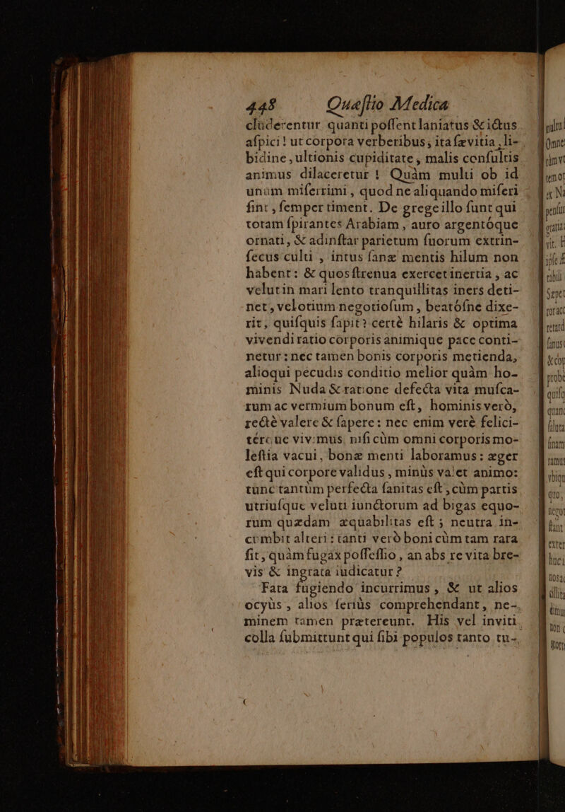 afpici ! ut corpora verberibus; ita fzvitia ,li- bidine , ultionis cupiditate , malis confulris animus dilaceretur ! Quàm multi ob id unum miferrimi , quod ne aliquando miferi fint , femper timent. De gregeillo funt qui toram fpirantes Arabiam , auro argentóque ornati, &amp; adinftar parietum fuorum extrin- fecus culti , intus fanæ mentis hilum non habent: &amp; quos ftrenua exercetinertia , ac velutin mari lento tranquillitas iners deti- net, velotium negotiofum , beatófne dixe- rit, quifquis fapit? certé hilaris &amp; optima vivendiratio corporis animique pace conti- netur : nec tamen bonis corporis metienda, alioqui pecudis conditio melior quàm ho- minis Nuda &amp; ratione defe&amp;ta vita mufca- rum ac vermium bonum eft, hominis veró, re&amp;é valere &amp; fapere: nec enim veré felici- tércue viv:mus, nifi cüm omni corporis mo- leftia vacui, bonæ menti laboramus: æger eft qui corpore validus , minüs valet animo: tunc tantüm perfecta fanitas eft, cüm partis utriufque veluti iunctorum ad bigas equo- rum quzdam zquabilitas eft 5 neutra in- combit alteri : tanti veró boni cüm tam rara fit, quàmfugax poffeffio , an abs re vita bre- vis &amp; ingrata iudicatur ? Fata fugiendo incurrimus , &amp; ut alios ocyüs , alios feris comprehendant, ne-