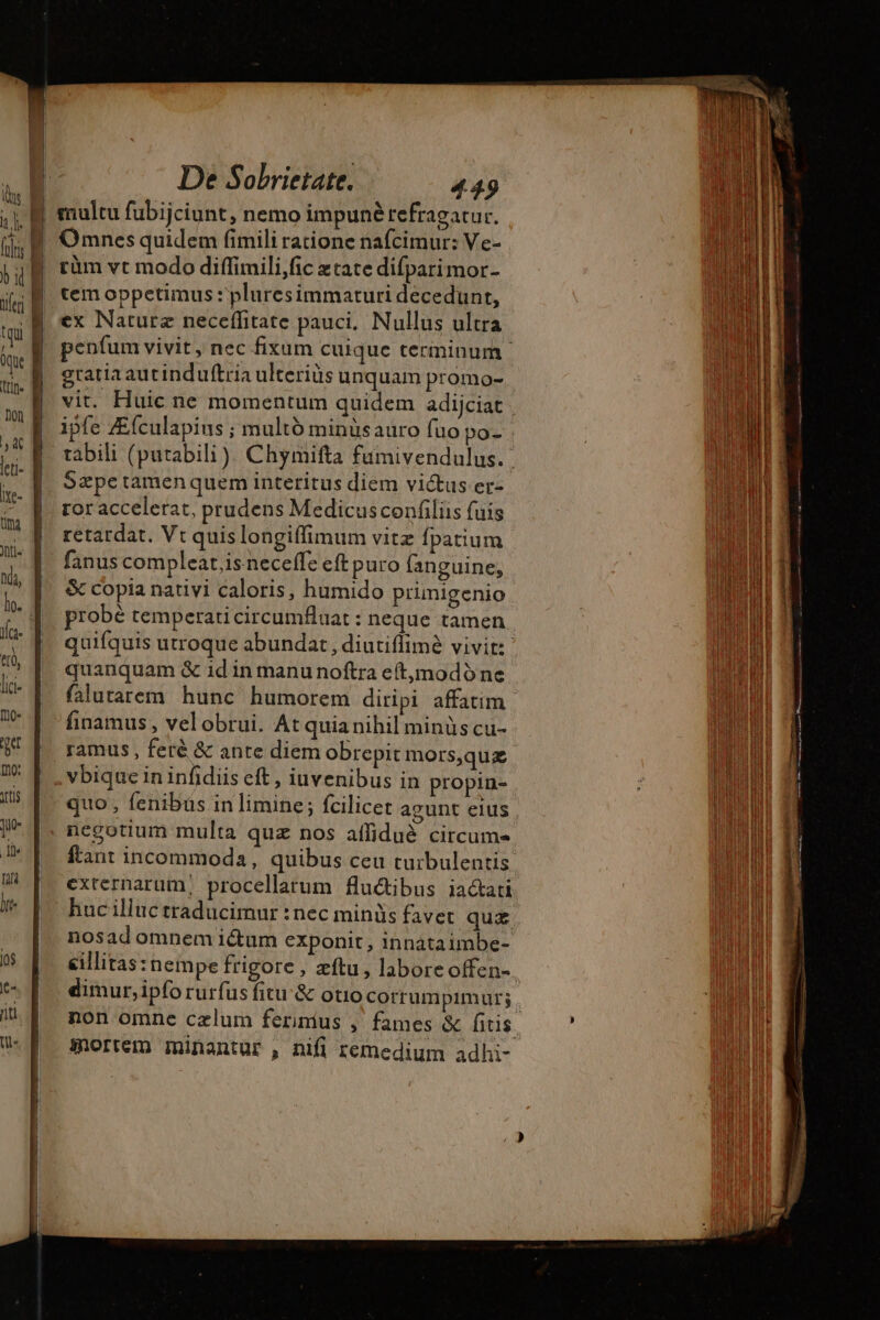LA Ps  fx à | jid. ] PD RT rcm De Sobrietate, 449 Omnes quidem fimili ratione nafcimur: Ve- rüm vt modo diffimili,fic xtate difparimor- tem oppetimus : pluresimmaturi decedunt, ex Nature neceflitate pauci, Nullus ultra Sæpe tamen quem interitus diem victus er- ror accelerat, prudens Medicusconfiliis fuis retardat, Vt quis longiffimum vitz fpatium fanus compleat,is neceffe eft puro fanguine, &amp; copia nativi caloris, humido prinigenio probé temperati circumfluat : neque tamen quanquam &amp; id in manu noftra e(tjmodó ne finamus , velobrui. At quia nihil minüs cu- vbique in infidiis eft , iuvenibus in propin- quo, fenibus in limine; fcilicet agunt elus negotium multa quz nos affidué circum- externarum, procellarum fluctibus iacati nosad omnem ictum exponit, innataimbe- dimur,ipfo rurfus fitu &amp; otio corrumpimur; non omne cælum ferimus , fames &amp; fitis E Panne mag nee méme