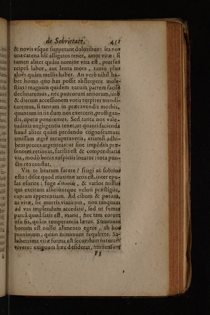 WE &amp; novis vfque fuppetant doloribus: itanos unacatena hic alligatos tenet, amor vite: fi y tamen aliter quàm nomiñe vita cft , prorfus | reipsá labor, aut lenta mors , tanto. plus aloës quàm mellis habét. .An veró nihil ha- bet homo quo has poffit abftergere mole- ftias? nragnám quidem carurn partem facilè declinaremus , nec paucoruni annorum,imè &amp; dierum acceflionem votis turpiter mendi- Caremus, fi tantum in præcavendis morbis, quantum in iis dum nos exercerit,profligan- dis, operz poneremus: Sed tanta nos vale- tudiriis negligentia tenet;ut quanti facienda haud aliter quàm perdendo cognoícamus: ämiflam ægrè recuperaveris, enamli.adhi- beas precesargenteas: ut fine impédiis prz- Íentemi retineas, faciliseft &amp; compendiarid Via, modó bonis auípiciis ineatur : tota pun Gto rés conftat, | Vis, te beatum facere ? frugi ac fobriug efto : difce quod maximæ artis cft, inter epu- las efurire : fuge à Mori, &amp; varios miflué qui excitant alliciüntque veluti przftigiis, capram dpperentiam. Ad cibum &amp; petun; üt vitz, fic mortis viaticum , non tánquam ad vas implendum accedito, fed ut fumas parcá quod fatis eff, manu, fec tam eorum üfu fis, quàm temperantia letus. Sumimuir bonuin eft nullo alimento egere ;, áb hoé proximum ; quam minimum £equirere; Sa luberruma vitz forma eft (ecudum naturart Yivere: exiguum hze defiderar; Hintienfung lorems RR