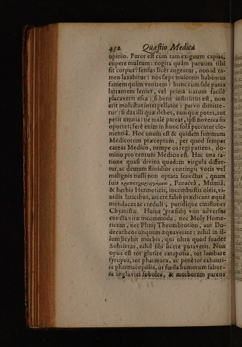 opinio. Furor eft cum tam exiguum capiás; placavetit efca : fi bene inflitütüs eft, non erit moleftus interpellator : parvo dimitte- tur : fi dásillique debes, non qüz potes,aut petit omnia: ne malé pareat ; ipfi hoverca fis opottet; feré enim in hunc folä peccatur cle- mentia. Hoc unuin eft &amp; quidem fummum cateás Medico, nempe osregi patiens, do- mino pro centum Medicis eft. Hac una ra- tut,ac demum floridior contingit Votis vel A M — = — em ne de + 4 A . “A fuis xeznsosaesupynugzo: , Panacea , Mumià; mendaces ac creduli'; put decatheos unquam zquayerint : nihil in il- Sobiietas , nihil fibi licere pütaverit. Non opus eft tot glutire catapotia, tot lambere ic pharmacopolia, ut fœda iat fmm purgal Iro det ihartic iQ h UM f^! (5 ILI $191 i FAC in À TUM Mus c