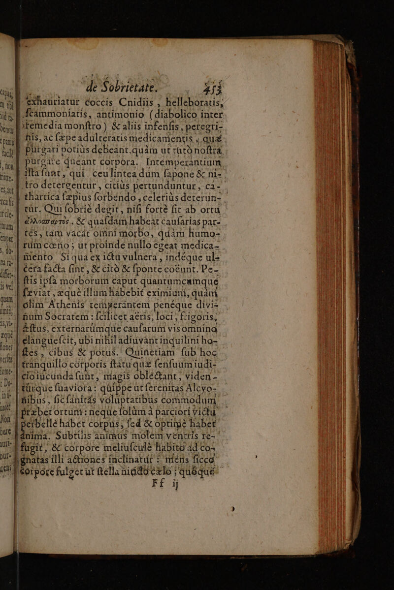 M. —déSoHuae-- . fn 1 éxhauriatur coccis Cnidiis , helleboratis, lid f |.fcámmoniatis, antimonio ( diabolico inter premedia monftro) &amp; aliis infenfis, peregri- p | his, ac fæpe adulteratis medicanientis , qu Nc purgare dueanc corpora. Intémperanunm, | fta fant, qui. ceulintea dum fapone &amp; ni- | tro detergentur, citiüs pertunduntur , cà - 1 ; 4 3 : | hn | thartica fæpius forbéndo , celerius deterun- à rail rr. | ui fobrié degit , nifi forte fit ab ortu un | ans. &amp; quafdam habeat cau arias par- ie | tés, tam vacát OMni morbo, qdám humo- , 4, | fim ceno; ut proinde nullo egeat medica- . iento Siquaex i&amp;u vulnera , indéque ul- if: cera facta fint, &amp; cito &amp; fponte coëunt. Pe- | ftis ipfa morborum caput quantumcainqué | fxviat , eque illum habebit eximiuni, quàm ra | olim Athenis temperancem penéque divis ; ^| num Socratem : fcilicet aeris, loci , frigoris, V | zeftus, externarümque caufarum visomnina i | elanguefcit, ubi nihil adiuvanrinquilini ho- Y fes, cibus &amp; potus. Quinñetiam fub hoc e tranquillo corporis ftatu qus fenfuum iudi- | elotücunda funr, magis oblé&amp;ant, viden- | türque fuaviora: quippe ut ferenitas Alcyo- I nibus, ficfanitds voluptatibus commodum | Btzber ortum: neque folüm à parciori victu. t | E hábet corpus; fed &amp; optinié habet uu fugit , &amp; corpore meliufculé habito ad co Y |gnatas illi aétiones inclinatur 5. méns ficca 1]