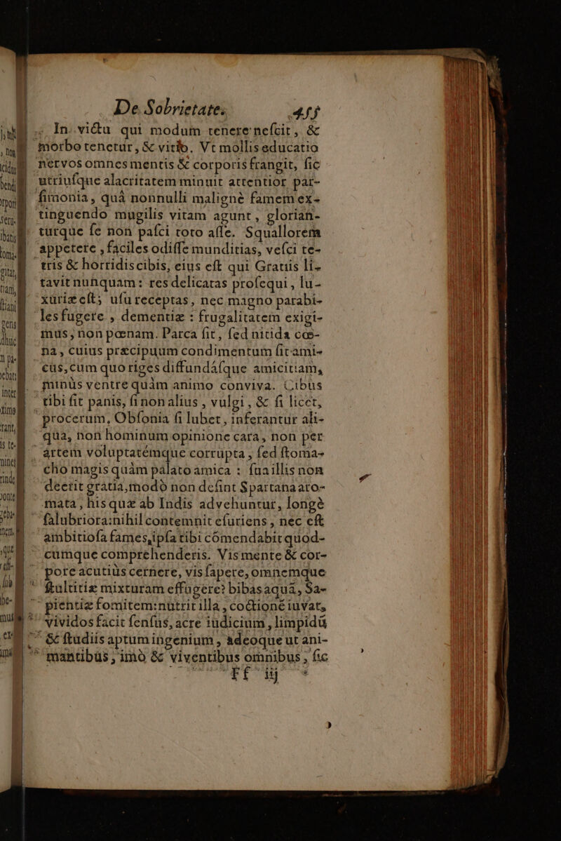 In.vi&amp;u qui modum tenere nefcit, &amp; | morbotenctur, &amp; vitio. Vt molliseducatio utriufque alacritatem minuit attentior par- fironia, quà nonnulli maligné famem ex- tinguendo mugilis vitam agunt, glorian- turque fe non pafci toto affe. Squallorem appetere , faciles odiffe munditias, vefci te- tris &amp; horridiscibis, eius eft qui Gratis li- tavit nunquam: res delicaras profequi , lu- xürizcít; ufureceptas, nec magno parabi- lesfugere , dementiæ : frugalitatem exigi- mus, non pœnam. Parca fit, fed nitida cœ- pa, cuius przcipuum condimentum fit-ami- cüs,cum quo riges diffundáfque amicitiam, minus ventre quam animo conviya. (ibus - tibi fit panis, fi non alius , vulgi, &amp; fi licet, procerum, Obfonia fi lubet, inferantur ali- qua, non hominum opinione cara, non per ^ ártem done ne corrüpta , fed ftoma- | cho magis quàm palato amica : fuaillis non deerit grátia, modo non defint Spartanaato- mata, hisquæ ab Indis advehuntur, long? ambitiofa fames,ipfa tibi cómendabit quod- cumque compréhenderis. Vismente &amp; cor- pore acutius cernere, visfapere, omnemque * fulutiz mixturam effu gere? bibasaqua, Sa- |'piehtiz fomitem:nuütrit illa , coctioné iuvat, *' vividos facit fenfus, acre iudicium, limpidü ” &amp; ftudiis aptum ingenium , adeoque ut ani- ^'mantibüs ; imo &amp; viventibus omnibus, fic ET * *