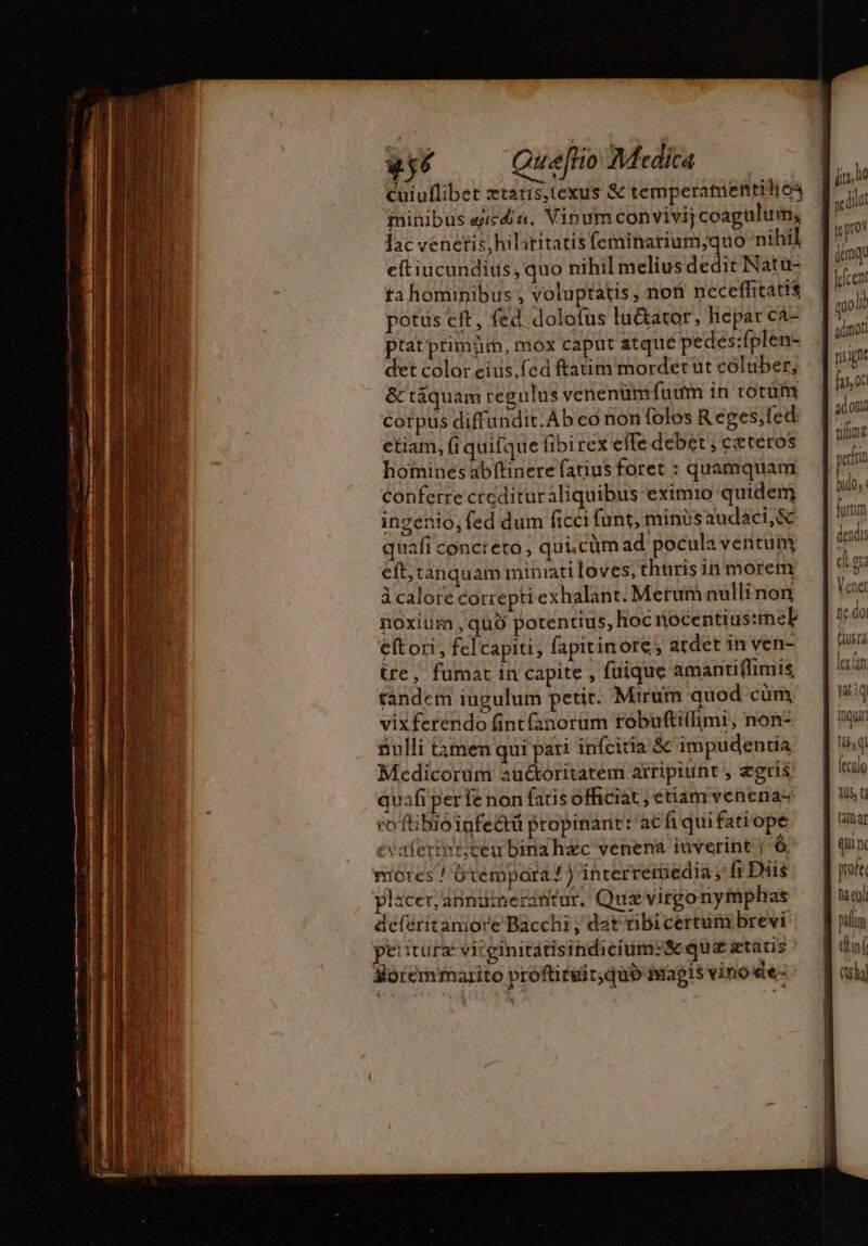 256 Queflio Mtcdita | cuiuflibet ztatis,texus &amp; temperamentiho4 minibus gieda. Vinum convivij coagulum, lac venetis,hilstitatisfeminarium,;quo nihil eftiucundius, quo nihil melius dedit Natu- ta hominibus , voluptatis, non neceffitatis potus eft, fed dolofus lu&amp;ator, hepar ca- ptat primüm, mox caput atque pedes:fplen- det color eius; fed ftatim mordet üt coluber, &amp; táquam regulus venenümfuum in corum corpus diffundit. Ab co non folos Reges;fed etiam, (i quifque fibirex elfe debet ; ceteros homines abftinere fatius foret : quamquam conferre credituraliquibus eximio quidem ingenio, fed dum ficci funt, minisaudaci,&amp; quafi concreto ; qui.cümad pocula ventum eft; tànquam miniati loves, thuris in morem à calore correpti exhalant. Merumanullinon noxium , quo potentius, hoc nocentius:meLl eftori, fel capiti, fapitinore ; ardet in ven- tre, fumar in capite , fuique amantiflimis tàndem iugulum petit. Mirum quod cüm, vixferendo fintfanorum robuftiflimi, non? nulli tàmen qui pari infcitia &amp; impudentia Medicorum auctoritatem arripiunt , ægris quafi perfe non fatis officiat; etiam venena- roftibioiufe&amp;tü propinant: acfi quifatiope £vaferint;ceu bina hac venena iüverint ( 6 môres ! Gtempará ! ) interreiüedia , fi Diis: Placer, annumerantur. Qui virgo nymphas deferitamore Bacchi , dat übicertuni brevi demqu golb ad om perfin dendi d Qu Venet Qusra lex n yaiq inqui t$ ql Ítculo yis, t amar qua nc hà coli palm né