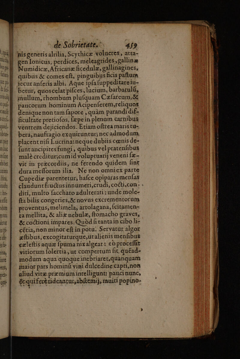 ftu. le pk &amp;fel Tn quid. Obtile It pet anm Heu, rude : lo celle yn muni detut npe tele the Ila jure de Sobrietate.- 4f? nis generis alrilia, Scythicz voluctes, atta- gen Ionicus, perdices, meleagrides; gallina Numidicz,Africanz ficedulæ, gallinagines, quibus &amp; comes eft, pinguibus ficis paftum iecur anferis albi. Aque ipfafuppeditareiu- bctur, quoscelat pifces; lucium, barbatulü, mullum, rhombum plufquam Cæfareum,8 paucorum Hominum Acipenferem,reliquos deniquenon tam fapore , quàm parandi dif- ficultate pretiofos, [zpein plenum carnibus ventrem dejiciendos. Etiam ofttea maris tu-. bera, naufragio exquiruntur; nec admodum. placent nifi Lucrina: neque dubiis. ceenis de- funtancipites fungi , quibus vel pratenfibus malè crediturscumid voluptuari] veneni fz- vit in præcordiis, ne ferendo quidem fint dura me(forum ilia. Ne non omniex parte Cupediæ parentetur; hafce opiparas menías diti, multo faccharo adulterati : unde mole- fta bilis congeries, &amp; novus excrementorum proventus, melimela, artolagana, (citamen- ta mellita, &amp; alie nebulz, ftomacho graves, &amp; co&amp;ioni impares. Quod fi tantain cibo li- cétia, non minor eft in potu. Servatur algor zftibus, excogitaturque,utalienis menfibus czleftis aqux fpuma nixalgear: eo proceflit vitiorum folertia , ut compertum fit quéad- modum aqua quoque inebriaret,quanquam air pars homini vini dulcedine capti,non aliud vitz premium intelligunt: pauci nunc, &amp; quiferérideantur,abltemij, muiti popino-