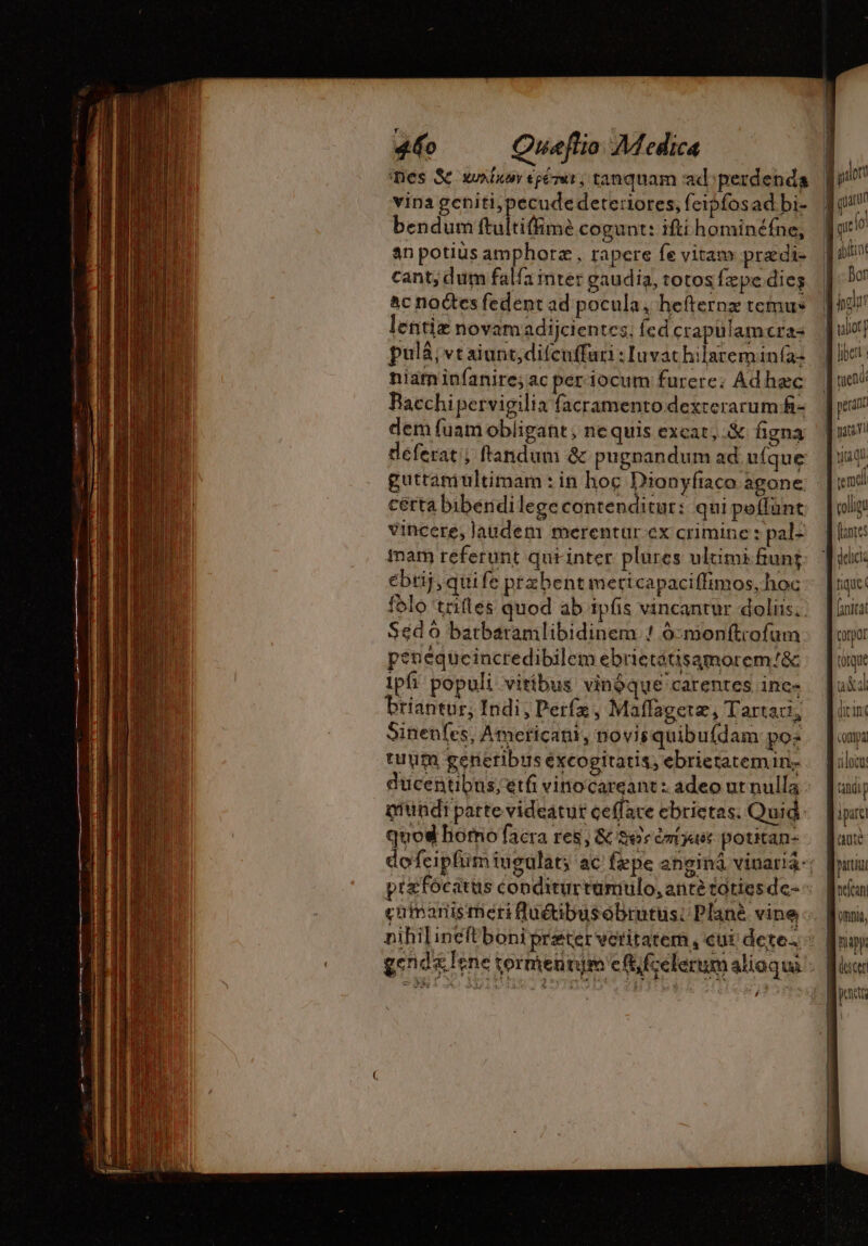 Des Sc unir epérur, tanquam ad: perdenda vina geniti,pecudedeteriores, feipfosad bi- bendum ultime cogunt: iftihominéfne, an potius amphoræ, rapere fe vitam prædi- cant; dum falfa inter gaudia, totos fzpe dies ac noctes fedent ad pocula, hefternz remus lentiz novamadijcientes; fed crapulamcra: pulà, vt aiunt;difcuffuri : luvat hilareminía: niam infanire; ac periocum furere: Ad haec Bacchi pervigilia facramentodexrerarumfi- dem fuam obligant , ne quis excat, X figna deferat; flandum &amp; pugnandum ad ufque guttamultimam : in hoc Dionyfiaca agone. cérta bibéndilegecontenditur: qui peífánt vincere, Jaudem merentur ex crimine : pal: inam referunt qurinter plures ulüimi fiung ébtij, quife przbent meritcapaciffimos, hoc folo tales quod ab ipfis vincantur doliis; Séd 6 batbaramlibidinem ! ó:moen(trofum peneqücincredibilem ebrietátisamorem/&amp; Ipfi populi vitibus vinóque carentes ine- Priantur, Indi, Perfz , Maffagete, Tartari, Sinenfes, Americani, novisquibu(dam po: tuum generibus éxcogitatis, ebrietatemin- ducentibus; etfi vinocareant: adeo ut nulla mundi parte videatur ceffare ebrietas. Quid quod bomo facra res, &amp; $e muse potitan- , fior tuent ! pea tita QU. 1h çoligu fantes [initat torque axi dirinc coma loc indi p quté Oni, ja