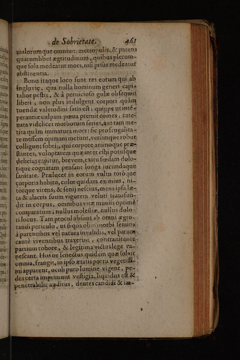 ah. | predi. cdit | tempi | dhec um: Áque gone ant pal i de Sobrietatt:^ 461 pralorumque omniun: metropolis;.&amp; parens quarumlibet ægritudinum à quibus plerum- que fola medeatur mors, nifi prius medeatut abftinentia. or vui | Bono itaque loco funt res eotum qui ab inglnvic, qua nulla hominum generi capis talior peflis, &amp; à perniciofo gulæ obfequia liberi ; non: plus indulgent corpori quàm perantiz culpam poeua premit comes ; catez nata videlicet niorborum feries;aur tam me- rita quàm immatura mots: lie; pro frugalita- hoc olis. ln m'&amp; ihe: d pe: ill null Qui Ip. ftantes, voluptatem quæinter cibi potu fque deliciascapitur, brevem,exitu fædam dolo- rique cognatam. penfant longa iucundaque fanitate. Pralucet in eorum vultu totoque corporis habitu, color quidam eximius, nt- tórque virens, &amp; fenijnefcius,mens ipfale- ta:&amp; alacris fuum vigorem. veluti transfun- miapparent, oculi puro lumine, vigent, pe- E