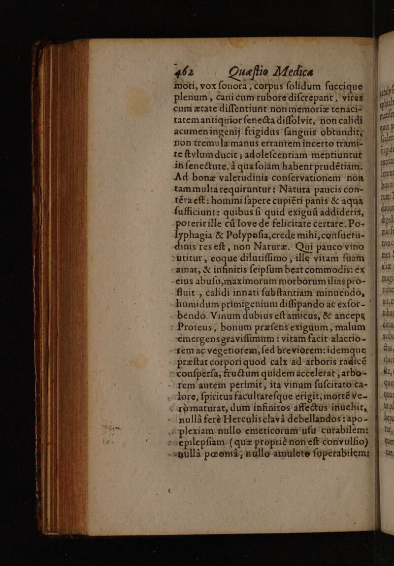 moti, vox fonota , corpus folidum fuccique | plenum , cani éum rubore difcreparit , vires cum ætate diffentiunit non memoriz tenaci? tatemantiquior feneéta di(folvit, non calidi acumeningenij frigidüs fanguis obtundit; non tremula manus errantem incerto trami- te ftylum ducit ; adolefcentiam méntiuntut ih feneétute, à qua foläm habent prudetiam. Ad. bonz valetudinis confervationem nom tam multarequirüntur; Natura paucis con- téra eft: homini fapere cupiéti panis &amp; aqua fufficiunt: quibus fi quid exiguü addideris, poterit ille cü Iove de felicitate certare. Po- lyphagia &amp; Polypofa,crede mihi,confuetu- dinis res eft, non Naturæ. Qui pauco vino -uutur , eoque dilutiffimo; ille vitam füam «amat; &amp; infinitis feipfum beat commodis: éx fluit , calidi innati fubftantiam minuendo, béndo. Vinum dubius eftamicus, &amp; anceps : Proteus, bonum przfens exiguum , malum €mergensgraviffimum : vitam facit. alacrio - rem ac vegctiorein, fed breviorem:idemque præftat corporiquod calx ad arboris radicé 'confpería, fruétum quidem accelerat ; arbo- rem autem perimit, ita vinum fufcitato ca- lore, fpiritusfacultatefque erigit; morté ve. c &amp;maturat, dum infinitos affe&amp;üs inuüehit, nullá feré Herculisclavä debellandos :apo- srplexiam-nullo eméticorum'ufu'curabilem: «oepilepfiam: (quz propriè non eft convulfio) | | | A! iba E RTURU E hiat quis P lente datiut digel [ | ali. tione qi, Q tibus dici vibü Qus, cci ét, quo quar pl loy tir, Que Get: