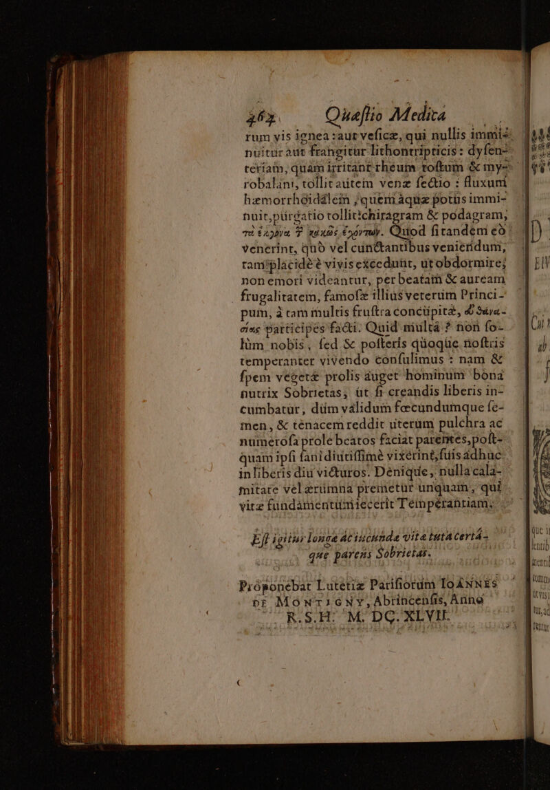 robalani, tollitautem venz fectio : fluxum hæmorrh&amp;idälem /quem áquiz potus immi- Duit,pürcatio tollitichiragram &amp; podagram, tamíplacidé è viviseXcedunr, utobdormire; non emori videantur, per beataiñ &amp; auream _ frugalitatem, famofze illius veterum Princi- pum, à cam iultis fruftra concüpitæ, 4 Sdj«- cias participes facti. Quid mulrä ? non fo- làm nobis, fed. &amp; polteris qüogüe noftris temperanter vivendo confulimus : nam &amp; fpem végeræ prolis auget hominum bonz nutrix Sobrietas; üt fi creandis liberis in- cumbatur, düm validum fecundumque fe- men, &amp; ténacem reddit uterum pulchra ac numérofa prole bcatos faciat parentes, poft- quam ipfi fanidiutiffime vixerint, fuis adhuc inliberis diu viéturos. Denique; nulla cala- mitate vel erümna premetur unquam, qui vitz fundamentüumiecerit Téempéranuam; Efl igitur longe ac iucunde vitetutacertá- | que parens Sobrietas. | Pióponebat Lutetiz Parifiorum IoANNES or MonricenNy,Abrincenfs, Anno RSA MOD XLVIEO le C 1]