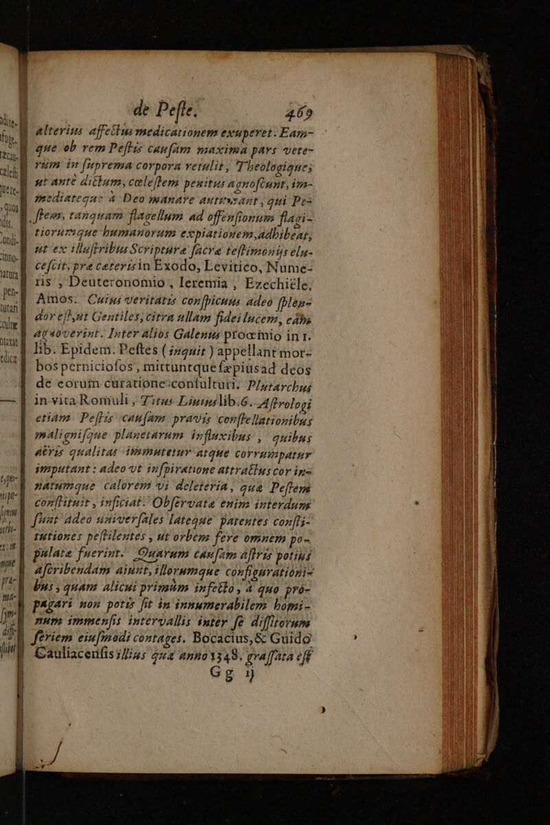 ondi. elrerius affeilus medicationem exuperet. Eam- pa- edic tiorumque bumanorum expiatiouesm,adbibeat, ut ex Hluffribta Scripture facra teffimoniÿs eln- cefcit, pre cateririn Exodo, Levitico, Nutme- ris , Deuteronomio, Ieremia , Ezechiele, Amos. Cuius veritatze confpicuus adeo [bene gor efh,ut Gentiles, citra ullam fideilucem, caba etiam. Peftis canfam pravis Colle llationibus malignifque planetarum influxibus , quibus Aris qualitas itimutetur arque CoYYHWbAIHY imputant : adeo vt infpiratione attratlus cor ins natumque calorem vi deleieria, qua Peffeps confHituit , inficiat. Obférvate enim interdum tutiones peHilentes , ut orbem fere omnem po- pulate fuerint. Quarum canum aftris potius D bns, quam Altcu: primum infeito Aj quo pró- num immen[is intervallis inter fe diffitornne feriem einfmodi contages. Bocacius,&amp; Guido Cauliacenfis //J//us 222 40493348. graffata eff Gg y