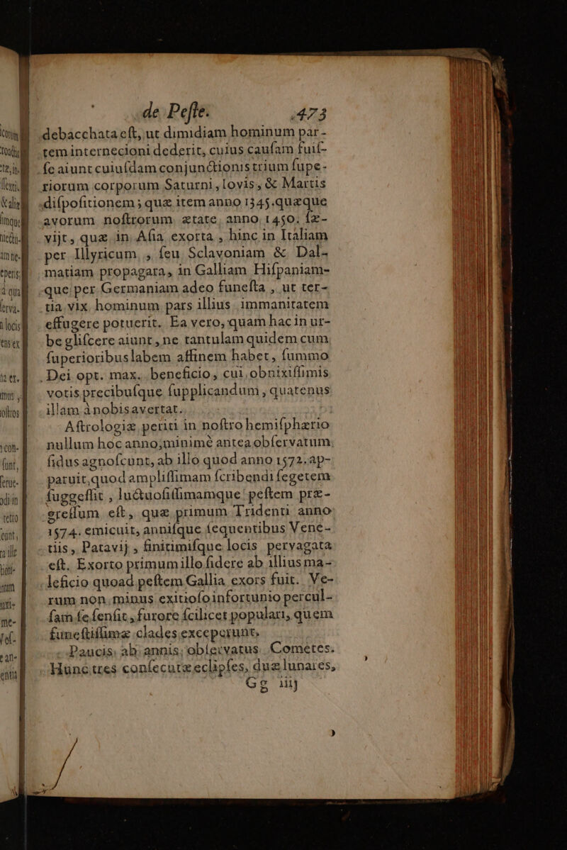 E Tol NM [xi li alo] ' mou. È el. t locis ] QD h tt. | mmis , | ofros À cot | font, ] erue. f drin tetto «in, T ed Hon- pur 14 me- fel- Tur enti f — et &gt; à pe | de Pefte. 473 debacchata eft, ut dimidiam hominum par - tem internecioni dederit, cuius caufam fuif- riorum corporum Saturni,lovis, &amp; Martis avorum noftrorum. ætate, anno 1450. fz- vijt, quz in. Afia. exorta , hinc in Italiam per Illyricum, , feu Sclavoniam &amp; Dal. matiam propagara, in Galliam Hifpaniam- tia. vix hominum pars illius. immanitatem effugere potuerit. Ea vero, quam hac in ur- be glifcere aiunt , ne tantulam quidem cum fuperioribuslabem affinem habet, fummo votis precibufque fupplicandum , quatenus illam ànobisavertat. : d Aftrologiz periti in noftro hemifphario nullum hoc anno;minimé antea obfervatum. fidus agnofcunt, ab illo quod anno 1572.ap- paruit,quod ampliffimam Ícribendi fegetem fuggeffit , lu&amp;uofilimamque peftem prz- 1574. emicuit, annifque fequentibus Vene- tiis , Patavij , finiumifque locis pervagata rum non. minus exitiofoinfortunio percul- fa fe fenfit , furore fcilicet popular, quem funeftifüma clades exceperunt. Paucis: ab annis; obíe:vatus Cométes. Hunc tres confecuræeclip{es, dua lunares, ji? Gg 1i emite a T erem NERO cm REN prr NEP SRE ni al ds +