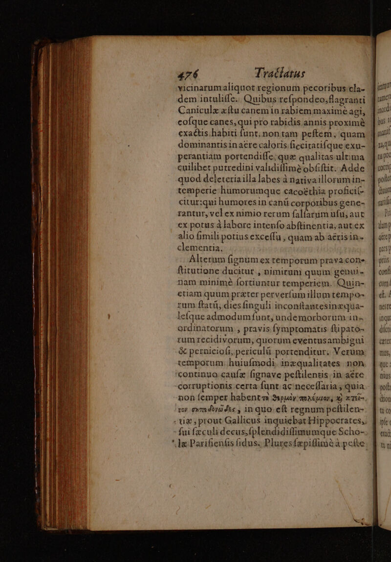 vicinarumaliquot regionum pecoribus cla. dem intuliffe.. Quibus refpondeo;flagranti Caniculz æftu canem in rabiem maximé agi, | cofque canes, qui pro rabidis annis proxim | exactis habiti funt; non tam peftem, quam | dominantis in acte caloris ficcitatifque exu- | perantiam portendiffe;quz qualitas ultima | cuilibet purredini validiffimé obfiftit. Adde quod deleteriailla labes à nativaillorum in- li temperie humorumque cacoëthia proficit citur:qui humoresin canü corporibus gene- rantur, vel ex nimio rerum falfarumufu, aut cx potus à labore intenfo abftinentia;autex alio fimili potius exceffu , quam ab aérisin. clementia. | Alteram fignum ex temporum pravácone fututione ducitur , nimirum quum genui. nam minimé fortiuntur temperiem. Quin- ctiam quum preter perverfumillum tempo- rum ftatit, dies finguli inconttantesinzqua- leíqueadmodumfunt, undemorborum in« ordinatorum , pravis fymptomatis ftipato- rumrecidivorum, quorum eventusambigui | &amp; pernicioft,periculü portenditur. Verum (us, temporum. huiufmodi. inzqualitates non. [| ox: continuo çaufæ fignave peftilentis in aére | oiu corruptionis certa funt ac neccffaria ; quia - | soft non lemper habente Sspudr mmaépuan, x x10. || dion vor gnzsdóyódk« , in quo. cft regnumpeftilen- [uo - tie ; prout Gallicus inquiebat Hippocrates, [bi - fui feculi decus;fplendidiffimumque Scho-. f «à ' Je Parifienéás fidus. Plures{æpidimè a pe(te. B ui