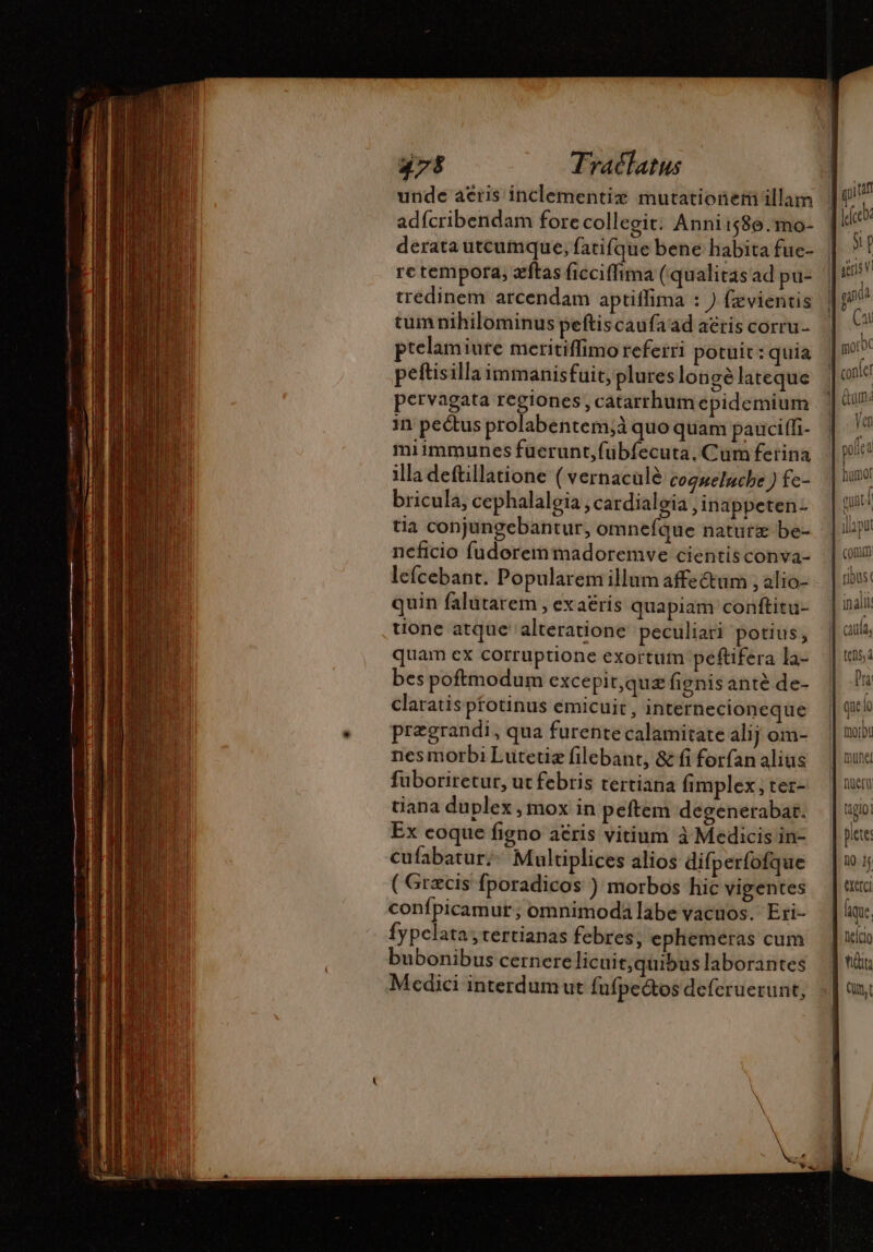 unde aéris inclementiz mutationeri illam adícribendam fore collegit: Anni 586. mo- derata utcumque, fatifque bene habita fuc- re tempora, æftas ficciffima (qualitas ad pu- tredinem arcendam aptiffima : ) fzvientis tumnihilominus peftiscaufaad aeris corru- ptelamiure meritiffimo referri potuit : quia peftisilla immanisfuit, plureslongé lateque pervagata regiones , catarrhum epidemium in pectus prolabentem,à quo quam paucifli- miimmunes fuerunt,fübíecuta, Cum ferina illa deftillatione ( vernacüle coqnelache ) fe- bricula, cephalaloia, cardialeia , inappeten- tia conjungebantur, omnefque naturæ be- neficio fudoremmadoremve cientisconva- lefcebant. Popularem illum affectum , alio- quin falutarem , exaéris quapiam conftitu- tione atque alteratione peculiari potius, quam ex corruptione exortum peftifera la- bes poftnodum excepit,quæ fignis antè de- claratis pfotinus emicuit, internecioneque prægrandi, qua furente calamitate alij om- nesmorbi Lutetiz filebant, &amp; fi forfan alius fuboriretur, ut febris tertiana fimplex; ter- tiana duplex , mox in peftem degenerabat. Ex eoque figno atris vitium à Medicis in- cufabatur;- Multiplices alios difperfofque ( Grecis fporadicos ) morbos hic vigentes confpicamut ; omnimoda labe vacuos. Eri- Íypelata;tertianas febres, ephemeras cum bubonibus cernere licuit; quibus laborantes Medici interdum ut fufpectos deferuerunt, yi raft yp stris VI Ça Ven humot [ comm ribus: tehs, à Dra