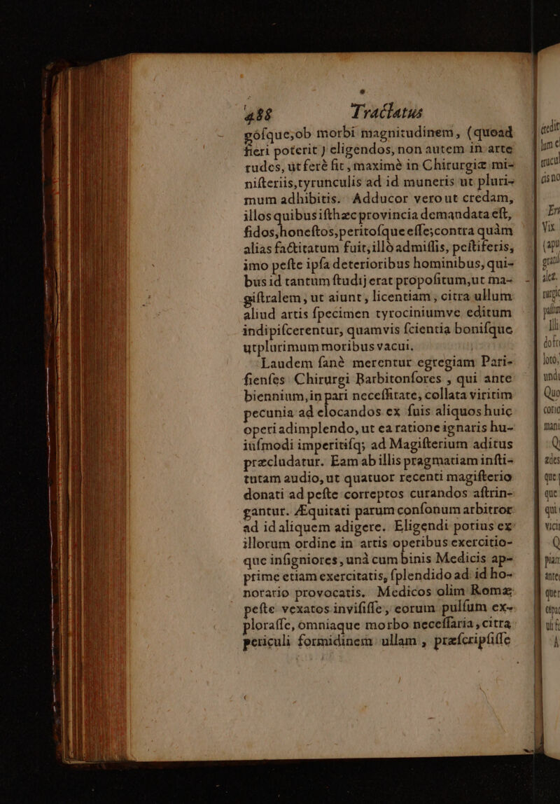 9 488 Traclatus ófque;ob morbi magnitudinem, (quoad fieri poterit ) eligendos, non autem in arte rudes, üt ferè fic, maxime in Chirurgiz.mi- nifteriis,tyrunculis ad id muneris ut pluri+ mum adhibitis. Adducor verout credam, illos quibusifthzcprovincia demandata eft, fidos,honeftos,peritofqueefle;contra quàm alias fa&amp;itatum fuit; illó admiflis, peítiferis, imo pefte ipfa deterioribus hominibus, qui- bus id tantum ftudij erat propofitum;ut ma- iftralem , ut aiunt , licentiam , citra ullum aliud artis fpecimen tyrociniumve editum indipifcerentur, quamvis fcientia bonifque utplurimum moribus vacui, | Laudem fané merentur egregiam Pari- fienfes Chirurgi Barbitonfores , qui ante biennium,in pari neceffitate, collata viritim pecunia ad elocandos ex fuis aliquos huic opeti adimplendo, ut ea ratione ignaris hu- iüímodi imperitifq; ad Magifterium aditus præcludatur. Eam ab illis pragmatiam infti- tutam audio, ut quatuor recenti magifterio donati ad pefte correptos curandos aftrin- gantur. Æquitati parum confonum arbitror ad id aliquem adigere. Eligendi potius ex: illorum ordine in artis operibus exercitio- que infigniores , unà cum binis Medicis ap- prime etiam exercitatis, fplendido ad id ho- norario provocatis. Medicos olim Romz pefte vexatos invififfe, eorum pulfum ex- ploraffe, omniaque motbo neceffaria , citra periculi formidinem. ullam , præfcripliife